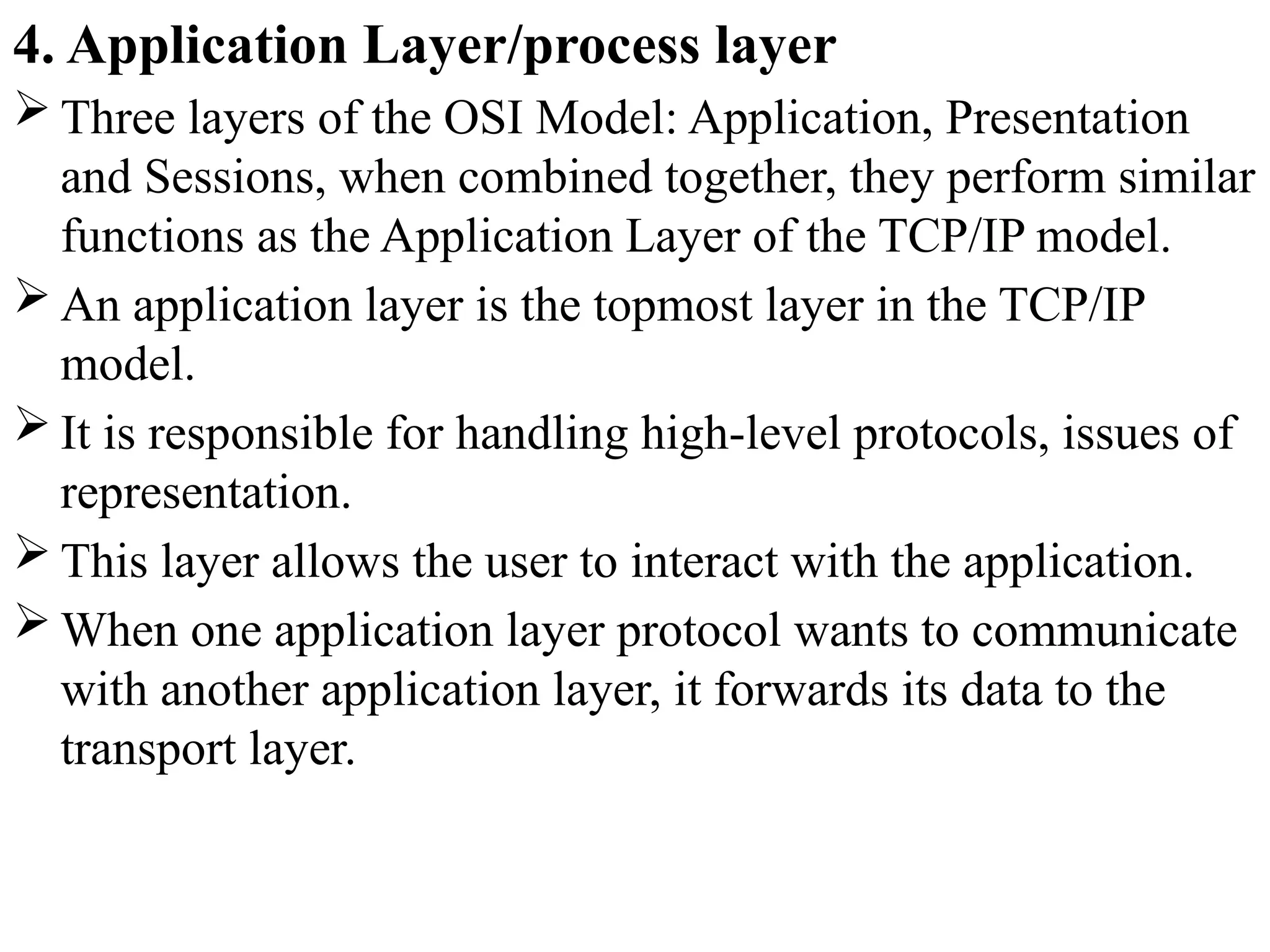 4. Application Layer/process layer
 Three layers of the OSI Model: Application, Presentation
and Sessions, when combined together, they perform similar
functions as the Application Layer of the TCP/IP model.
 An application layer is the topmost layer in the TCP/IP
model.
 It is responsible for handling high-level protocols, issues of
representation.
 This layer allows the user to interact with the application.
 When one application layer protocol wants to communicate
with another application layer, it forwards its data to the
transport layer.
 