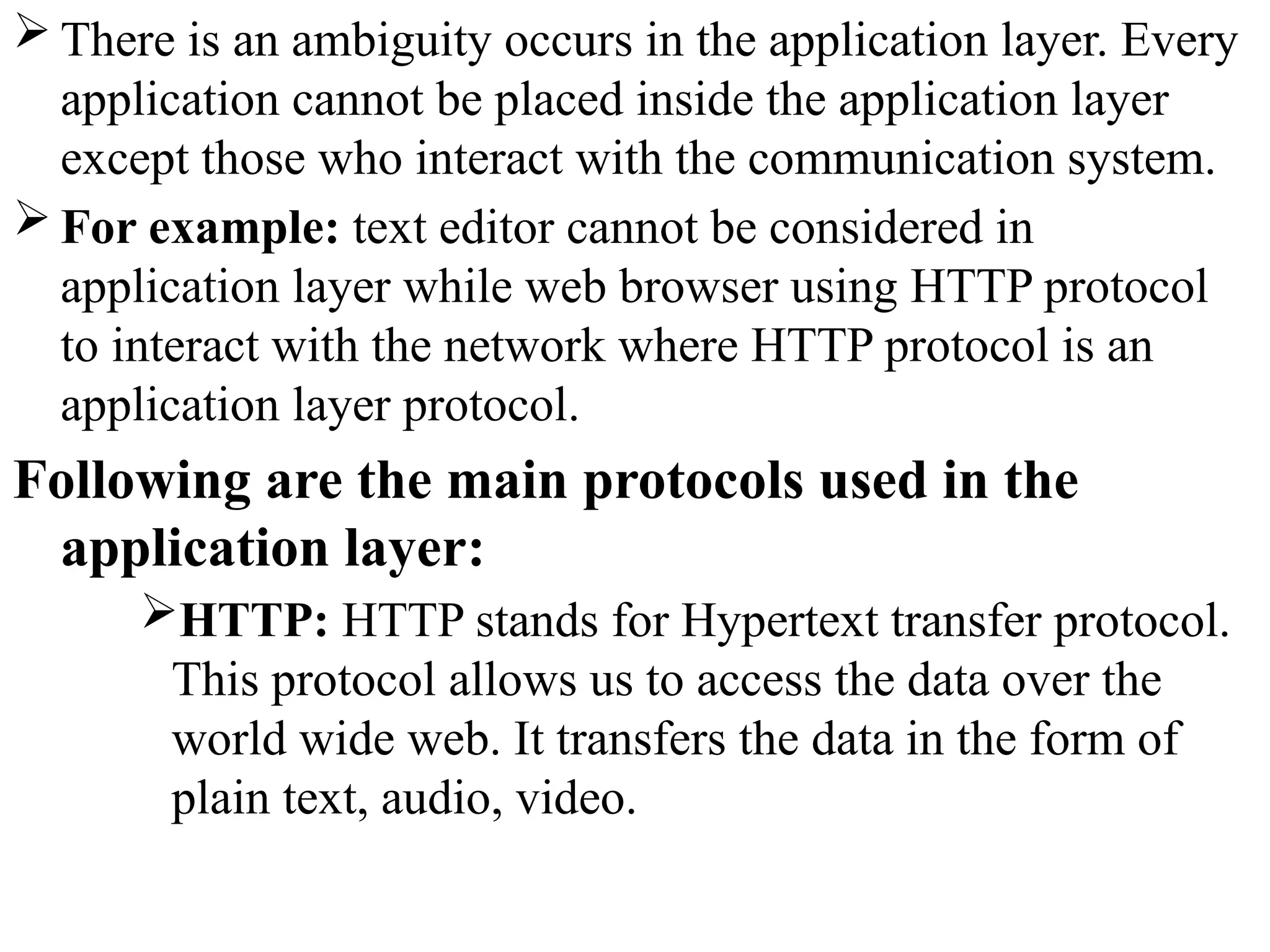  There is an ambiguity occurs in the application layer. Every
application cannot be placed inside the application layer
except those who interact with the communication system.
 For example: text editor cannot be considered in
application layer while web browser using HTTP protocol
to interact with the network where HTTP protocol is an
application layer protocol.
Following are the main protocols used in the
application layer:
HTTP: HTTP stands for Hypertext transfer protocol.
This protocol allows us to access the data over the
world wide web. It transfers the data in the form of
plain text, audio, video.
 