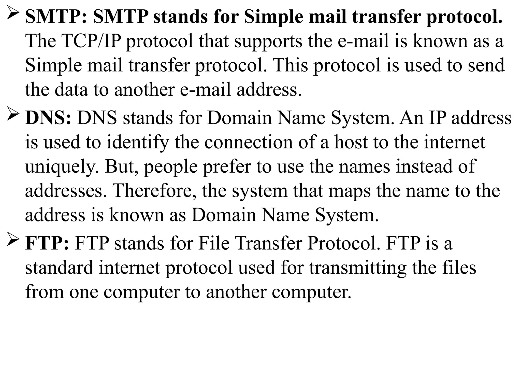  SMTP: SMTP stands for Simple mail transfer protocol.
The TCP/IP protocol that supports the e-mail is known as a
Simple mail transfer protocol. This protocol is used to send
the data to another e-mail address.
 DNS: DNS stands for Domain Name System. An IP address
is used to identify the connection of a host to the internet
uniquely. But, people prefer to use the names instead of
addresses. Therefore, the system that maps the name to the
address is known as Domain Name System.
 FTP: FTP stands for File Transfer Protocol. FTP is a
standard internet protocol used for transmitting the files
from one computer to another computer.
 