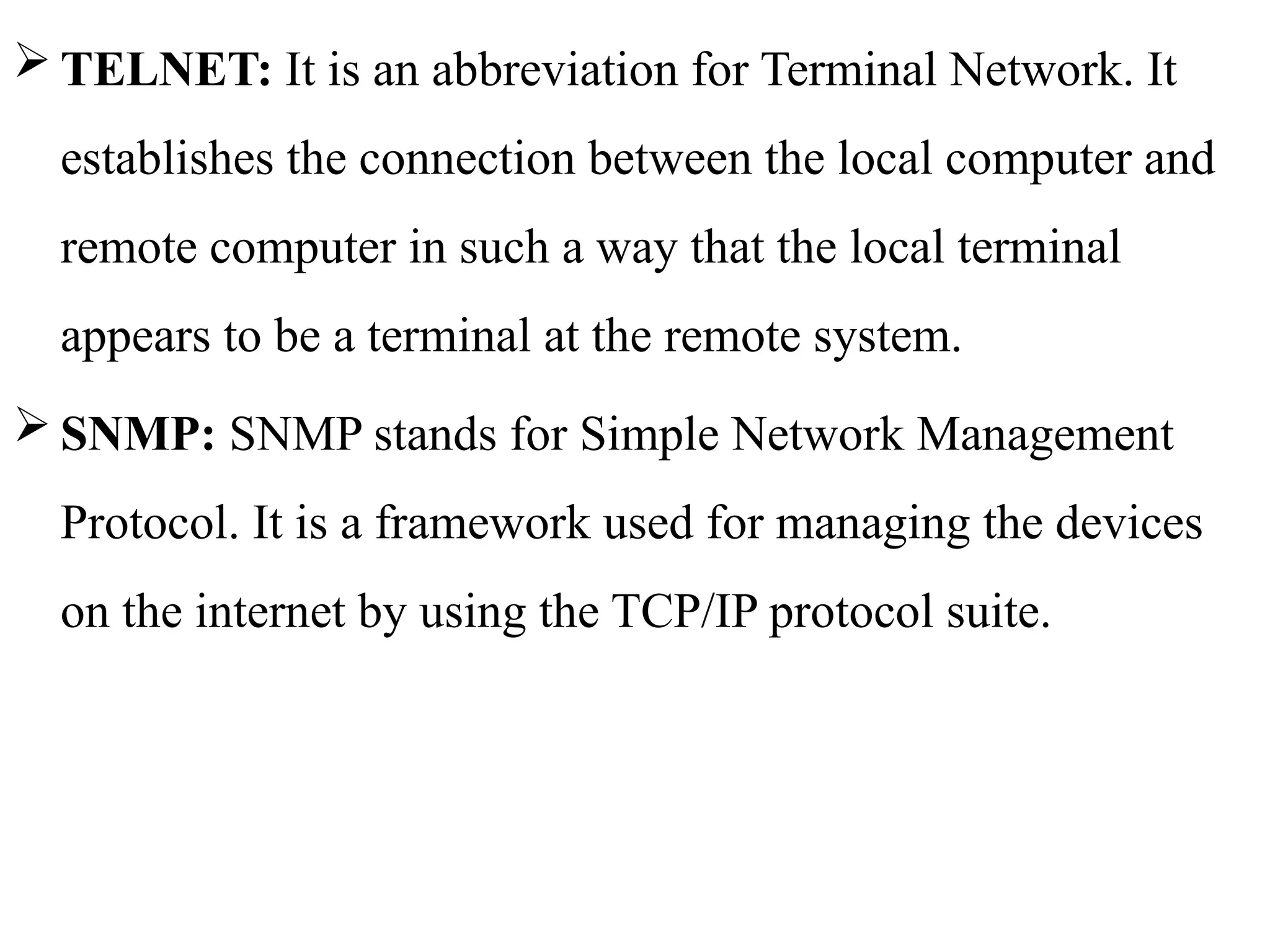  TELNET: It is an abbreviation for Terminal Network. It
establishes the connection between the local computer and
remote computer in such a way that the local terminal
appears to be a terminal at the remote system.
 SNMP: SNMP stands for Simple Network Management
Protocol. It is a framework used for managing the devices
on the internet by using the TCP/IP protocol suite.
 