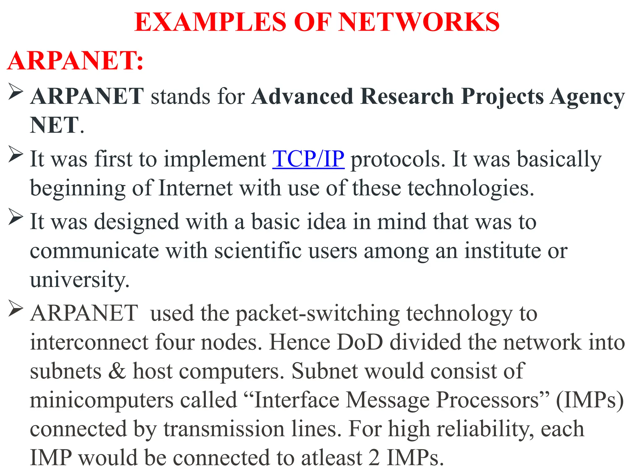 EXAMPLES OF NETWORKS
ARPANET:
 ARPANET stands for Advanced Research Projects Agency
NET.
 It was first to implement TCP/IP protocols. It was basically
beginning of Internet with use of these technologies.
 It was designed with a basic idea in mind that was to
communicate with scientific users among an institute or
university.
 ARPANET used the packet-switching technology to
interconnect four nodes. Hence DoD divided the network into
subnets & host computers. Subnet would consist of
minicomputers called “Interface Message Processors” (IMPs)
connected by transmission lines. For high reliability, each
IMP would be connected to atleast 2 IMPs.
 