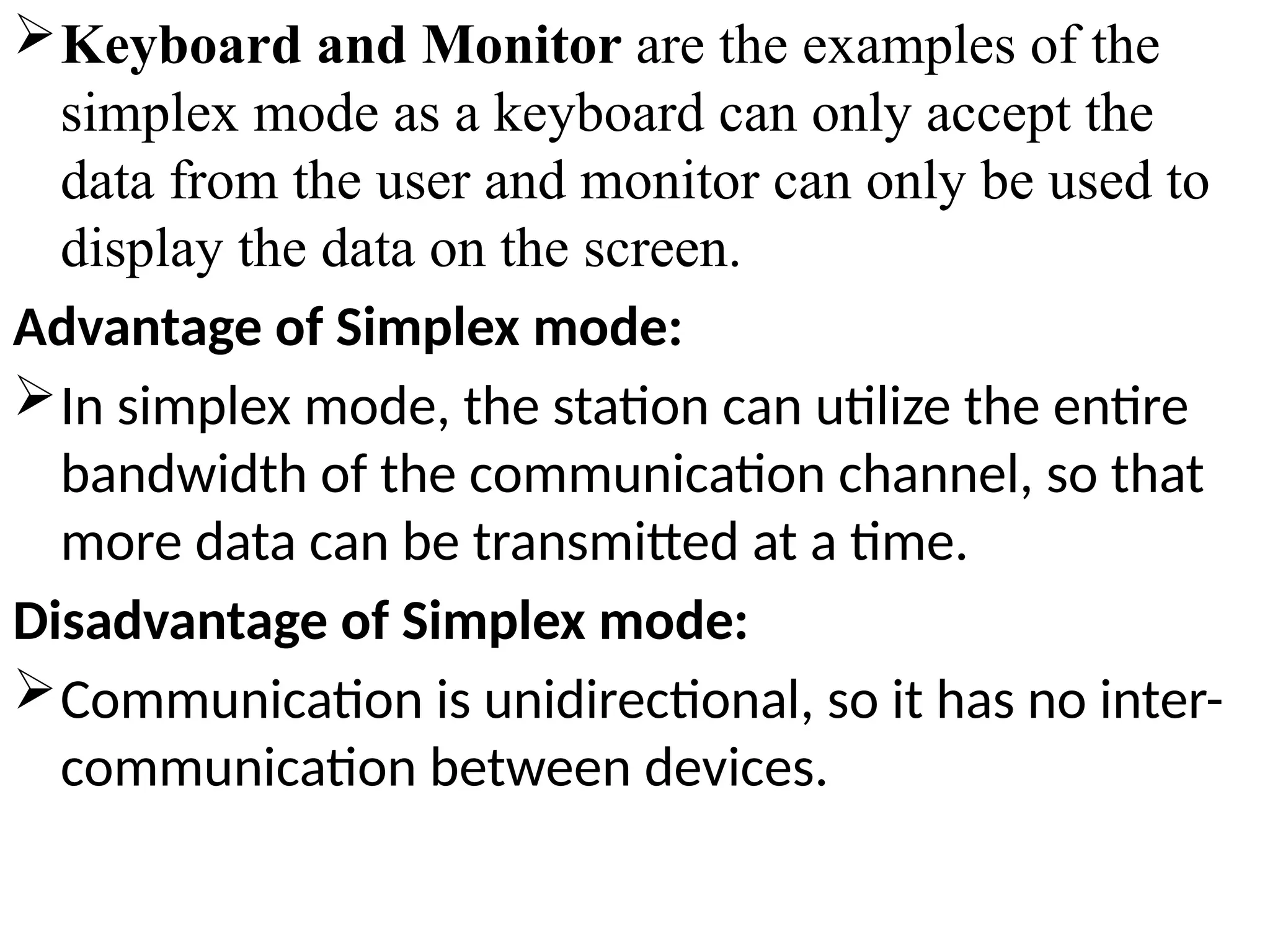 Keyboard and Monitor are the examples of the
simplex mode as a keyboard can only accept the
data from the user and monitor can only be used to
display the data on the screen.
Advantage of Simplex mode:
In simplex mode, the station can utilize the entire
bandwidth of the communication channel, so that
more data can be transmitted at a time.
Disadvantage of Simplex mode:
Communication is unidirectional, so it has no inter-
communication between devices.
 
