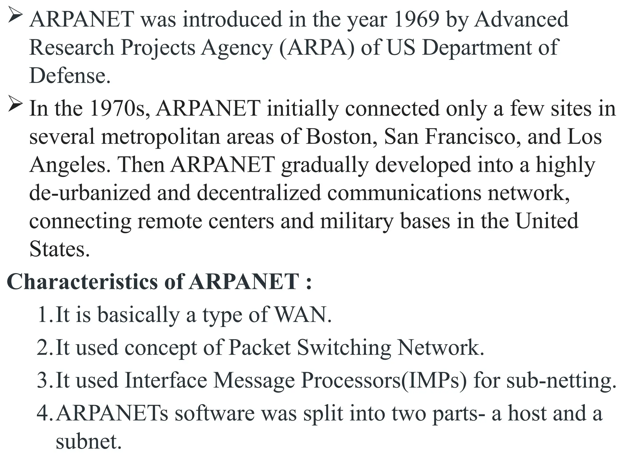 ARPANET was introduced in the year 1969 by Advanced
Research Projects Agency (ARPA) of US Department of
Defense.
 In the 1970s, ARPANET initially connected only a few sites in
several metropolitan areas of Boston, San Francisco, and Los
Angeles. Then ARPANET gradually developed into a highly
de-urbanized and decentralized communications network,
connecting remote centers and military bases in the United
States.
Characteristics of ARPANET :
1.It is basically a type of WAN.
2.It used concept of Packet Switching Network.
3.It used Interface Message Processors(IMPs) for sub-netting.
4.ARPANETs software was split into two parts- a host and a
subnet.
 
