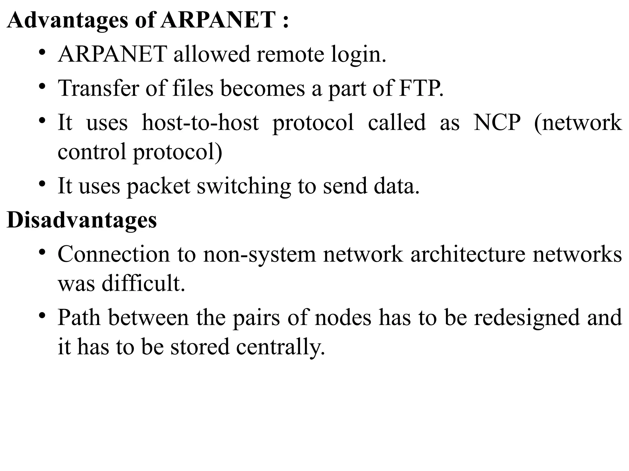 Advantages of ARPANET :
• ARPANET allowed remote login.
• Transfer of files becomes a part of FTP.
• It uses host-to-host protocol called as NCP (network
control protocol)
• It uses packet switching to send data.
Disadvantages
• Connection to non-system network architecture networks
was difficult.
• Path between the pairs of nodes has to be redesigned and
it has to be stored centrally.
 