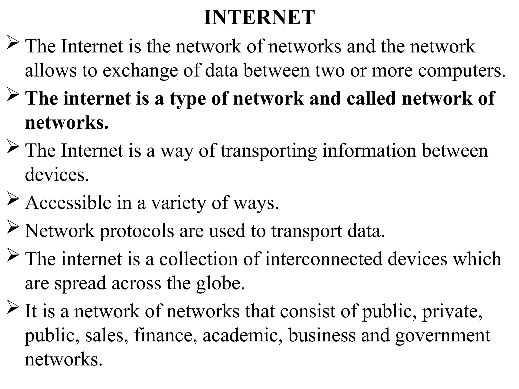 INTERNET
 The Internet is the network of networks and the network
allows to exchange of data between two or more computers.
 The internet is a type of network and called network of
networks.
 The Internet is a way of transporting information between
devices.
 Accessible in a variety of ways.
 Network protocols are used to transport data.
 The internet is a collection of interconnected devices which
are spread across the globe.
 It is a network of networks that consist of public, private,
public, sales, finance, academic, business and government
networks.
 