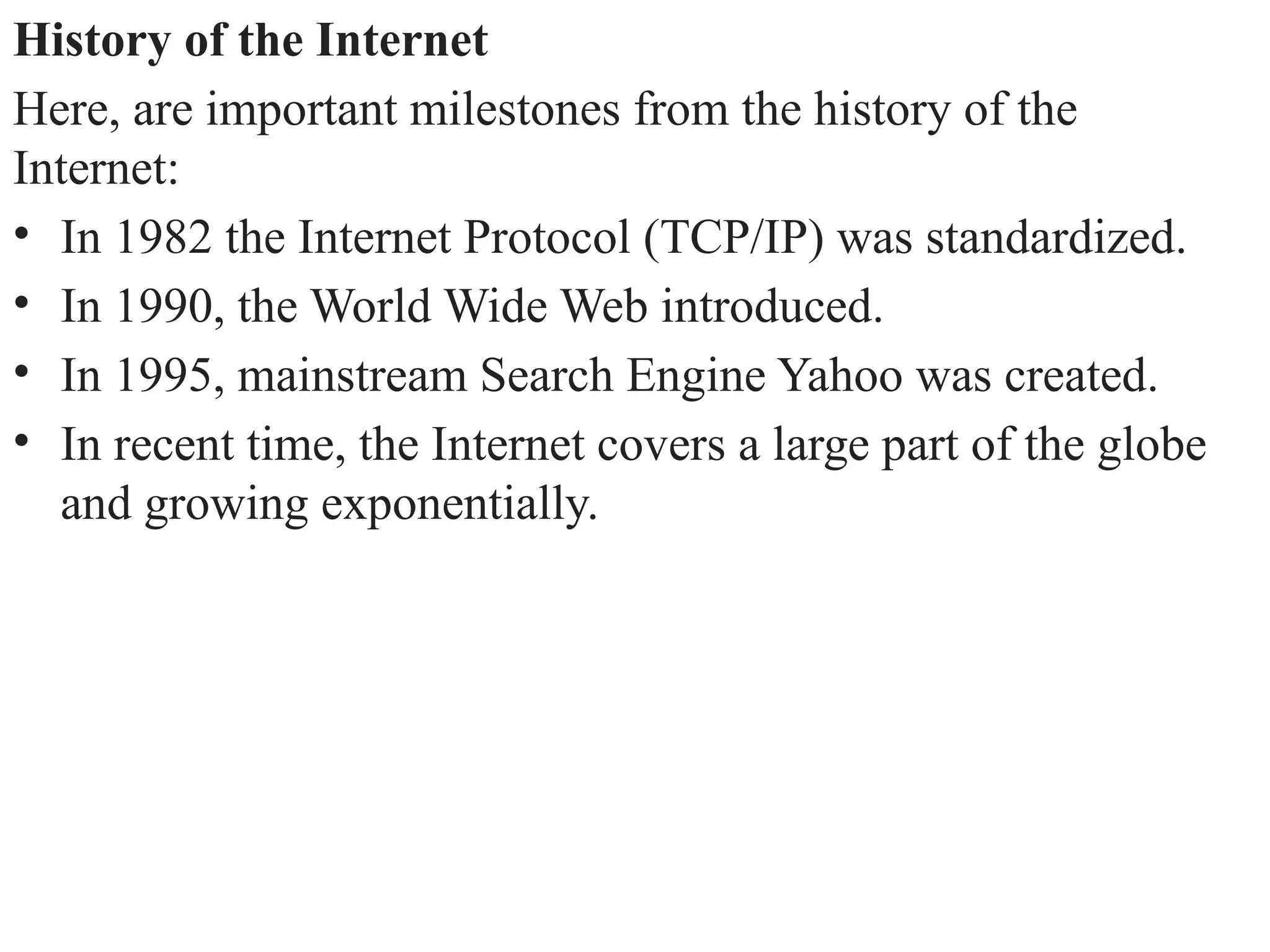 History of the Internet
Here, are important milestones from the history of the
Internet:
• In 1982 the Internet Protocol (TCP/IP) was standardized.
• In 1990, the World Wide Web introduced.
• In 1995, mainstream Search Engine Yahoo was created.
• In recent time, the Internet covers a large part of the globe
and growing exponentially.
 