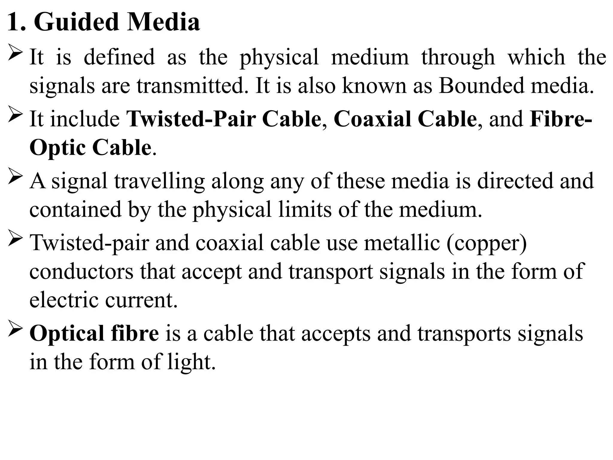 1. Guided Media
 It is defined as the physical medium through which the
signals are transmitted. It is also known as Bounded media.
 It include Twisted-Pair Cable, Coaxial Cable, and Fibre-
Optic Cable.
 A signal travelling along any of these media is directed and
contained by the physical limits of the medium.
 Twisted-pair and coaxial cable use metallic (copper)
conductors that accept and transport signals in the form of
electric current.
 Optical fibre is a cable that accepts and transports signals
in the form of light.
 