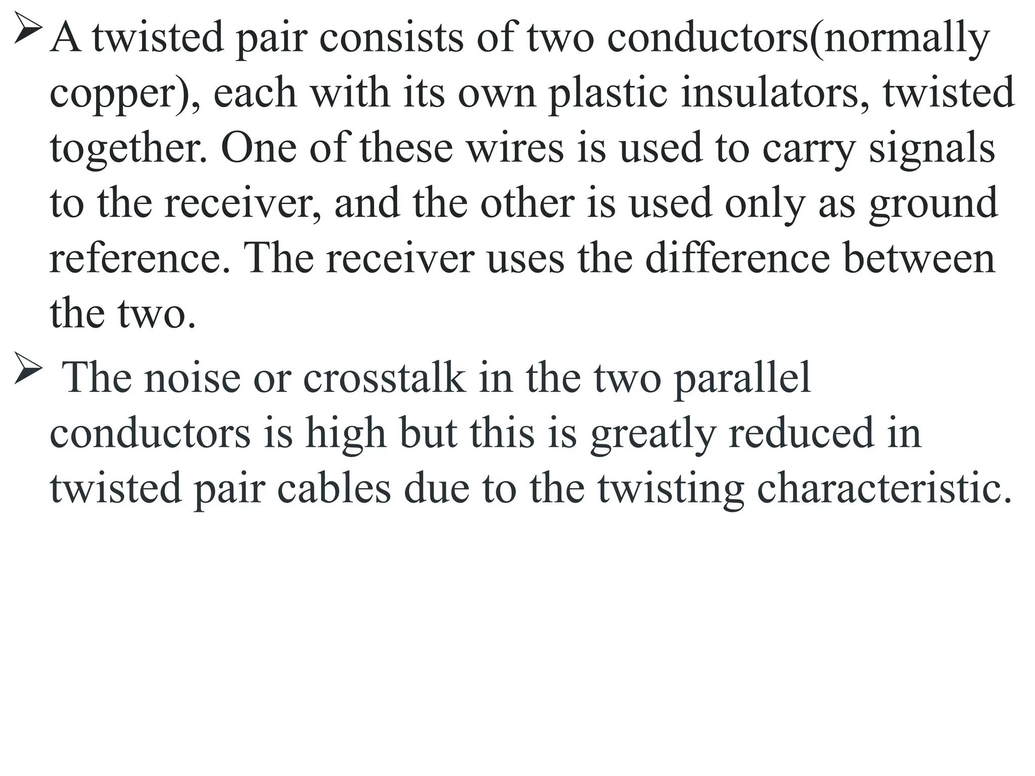 A twisted pair consists of two conductors(normally
copper), each with its own plastic insulators, twisted
together. One of these wires is used to carry signals
to the receiver, and the other is used only as ground
reference. The receiver uses the difference between
the two.
 The noise or crosstalk in the two parallel
conductors is high but this is greatly reduced in
twisted pair cables due to the twisting characteristic.
 