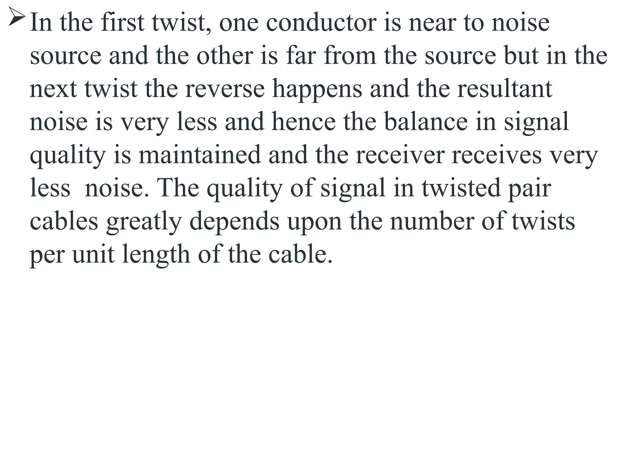 In the first twist, one conductor is near to noise
source and the other is far from the source but in the
next twist the reverse happens and the resultant
noise is very less and hence the balance in signal
quality is maintained and the receiver receives very
less noise. The quality of signal in twisted pair
cables greatly depends upon the number of twists
per unit length of the cable.
 
