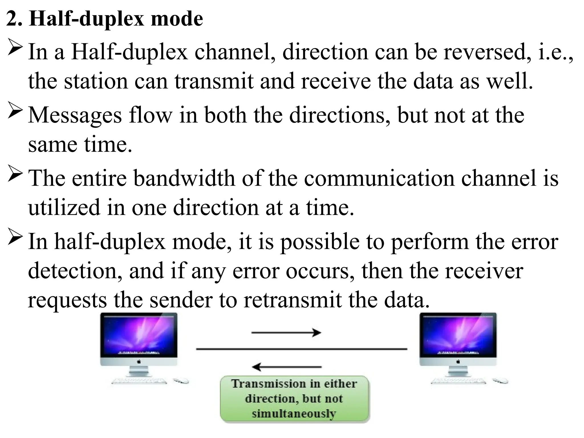 2. Half-duplex mode
In a Half-duplex channel, direction can be reversed, i.e.,
the station can transmit and receive the data as well.
Messages flow in both the directions, but not at the
same time.
The entire bandwidth of the communication channel is
utilized in one direction at a time.
In half-duplex mode, it is possible to perform the error
detection, and if any error occurs, then the receiver
requests the sender to retransmit the data.
 