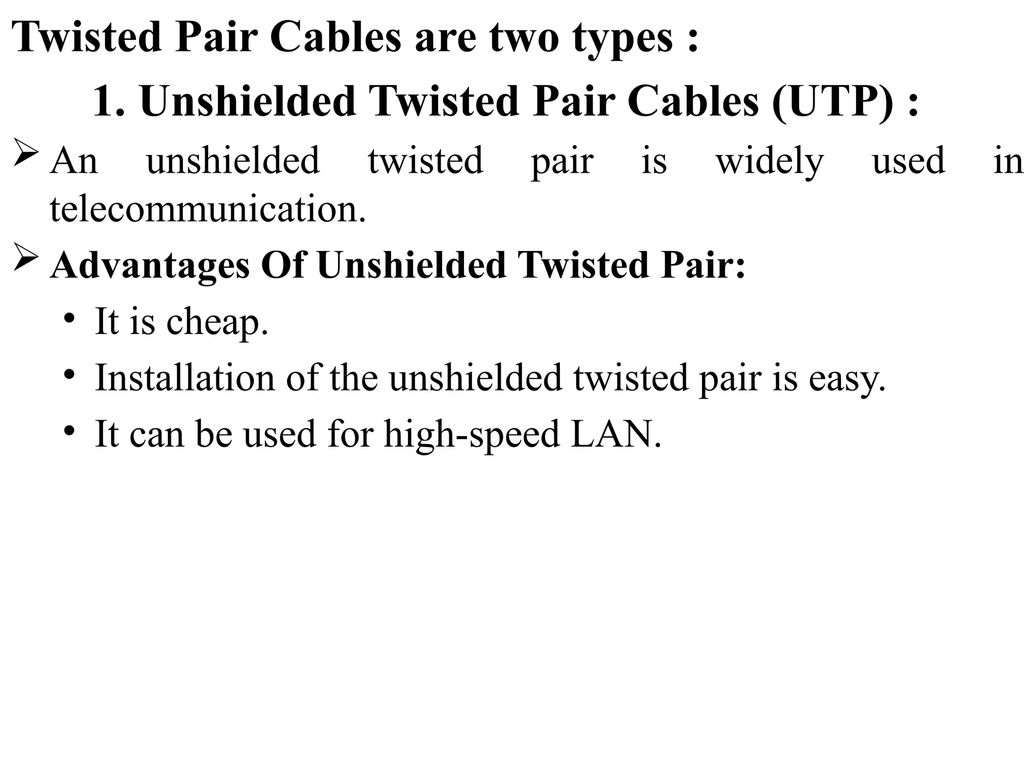 Twisted Pair Cables are two types :
1. Unshielded Twisted Pair Cables (UTP) :
 An unshielded twisted pair is widely used in
telecommunication.
 Advantages Of Unshielded Twisted Pair:
• It is cheap.
• Installation of the unshielded twisted pair is easy.
• It can be used for high-speed LAN.
 