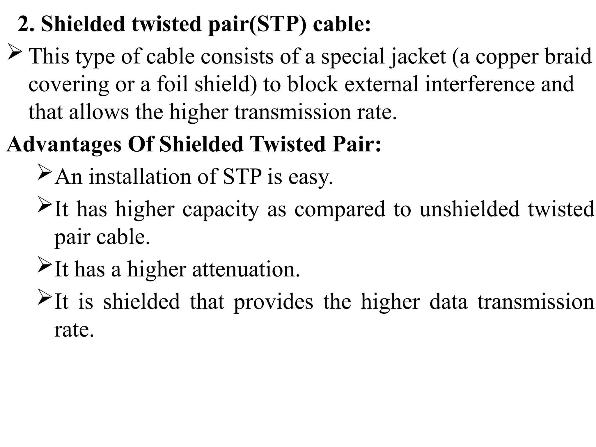 2. Shielded twisted pair(STP) cable:
 This type of cable consists of a special jacket (a copper braid
covering or a foil shield) to block external interference and
that allows the higher transmission rate.
Advantages Of Shielded Twisted Pair:
An installation of STP is easy.
It has higher capacity as compared to unshielded twisted
pair cable.
It has a higher attenuation.
It is shielded that provides the higher data transmission
rate.
 