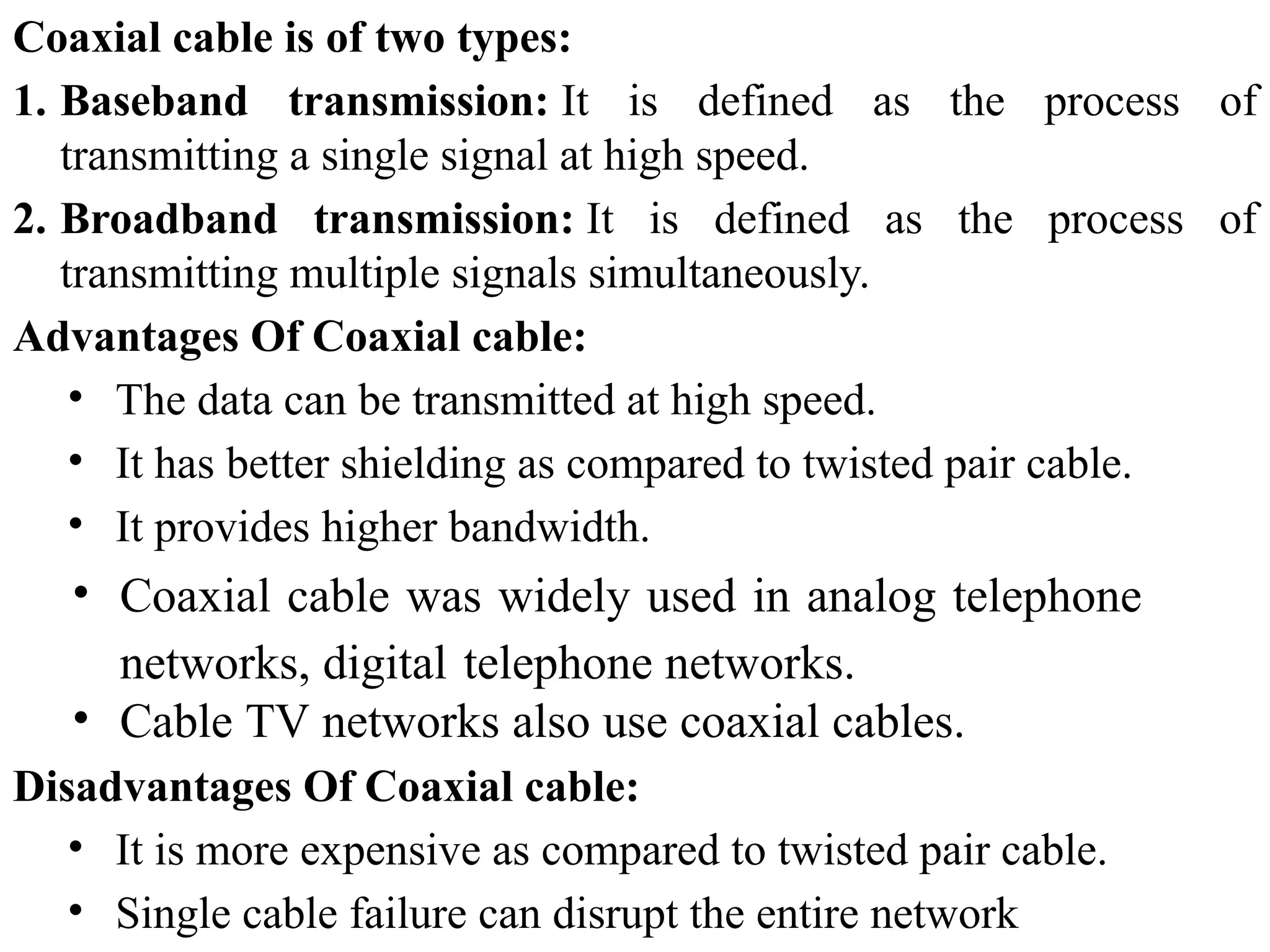 Coaxial cable is of two types:
1. Baseband transmission: It is defined as the process of
transmitting a single signal at high speed.
2. Broadband transmission: It is defined as the process of
transmitting multiple signals simultaneously.
Advantages Of Coaxial cable:
• The data can be transmitted at high speed.
• It has better shielding as compared to twisted pair cable.
• It provides higher bandwidth.
• Coaxial cable was widely used in analog telephone
networks, digital telephone networks.
• Cable TV networks also use coaxial cables.
Disadvantages Of Coaxial cable:
• It is more expensive as compared to twisted pair cable.
• Single cable failure can disrupt the entire network
 