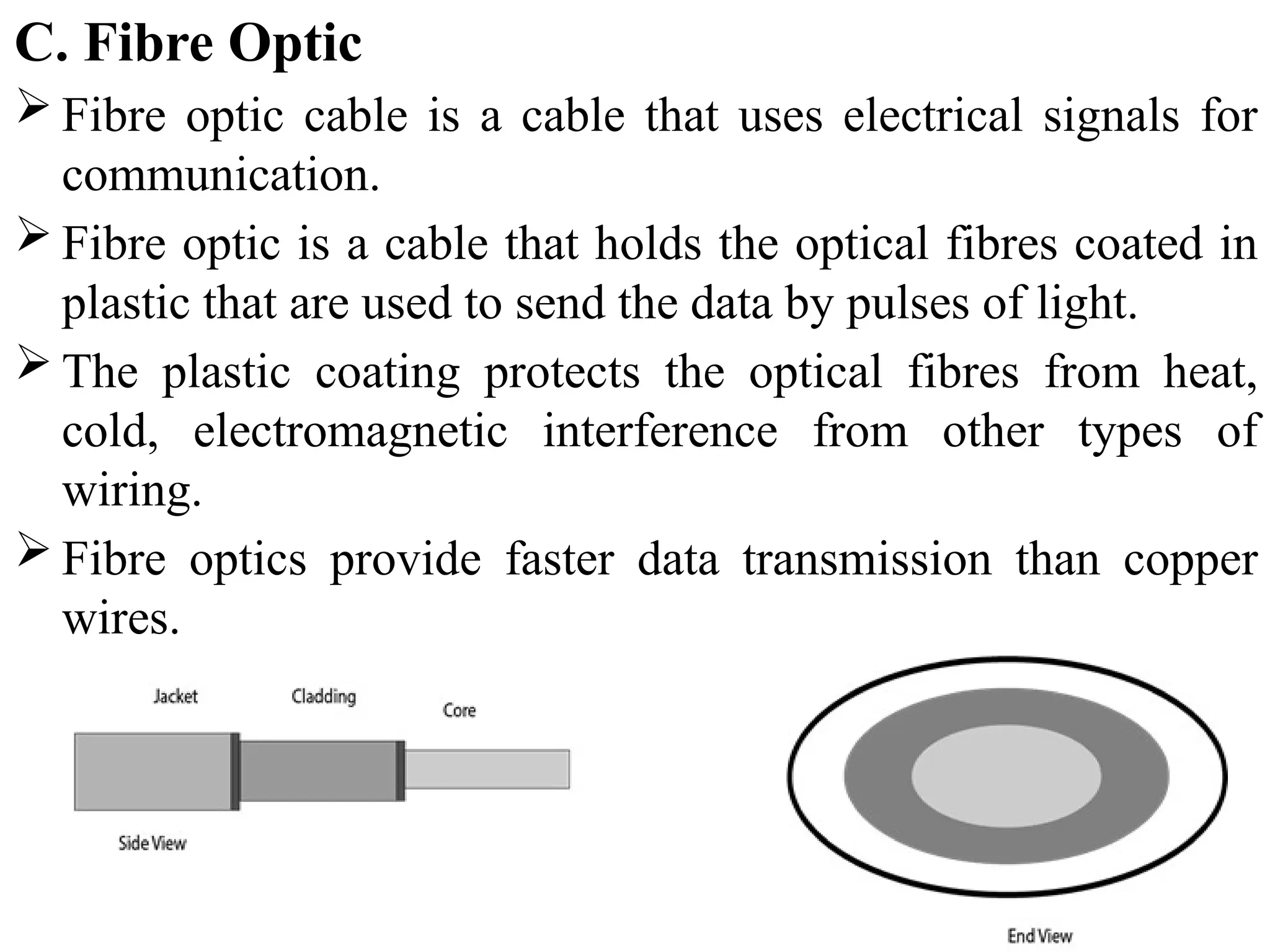 C. Fibre Optic
 Fibre optic cable is a cable that uses electrical signals for
communication.
 Fibre optic is a cable that holds the optical fibres coated in
plastic that are used to send the data by pulses of light.
 The plastic coating protects the optical fibres from heat,
cold, electromagnetic interference from other types of
wiring.
 Fibre optics provide faster data transmission than copper
wires.
 
