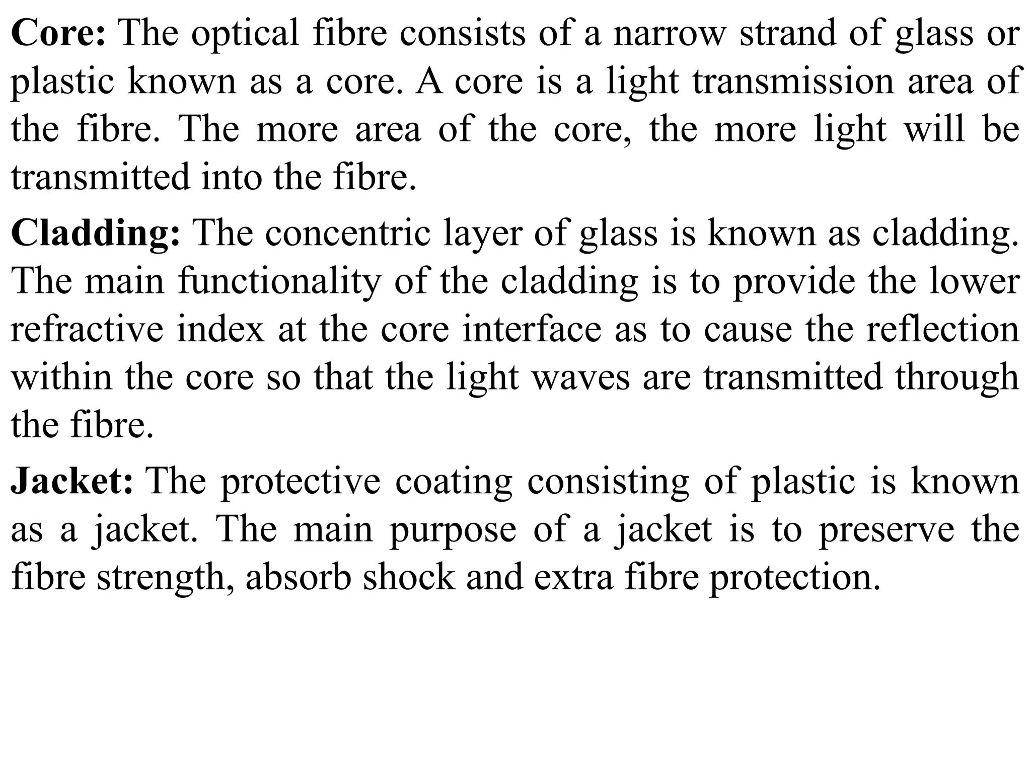 Core: The optical fibre consists of a narrow strand of glass or
plastic known as a core. A core is a light transmission area of
the fibre. The more area of the core, the more light will be
transmitted into the fibre.
Cladding: The concentric layer of glass is known as cladding.
The main functionality of the cladding is to provide the lower
refractive index at the core interface as to cause the reflection
within the core so that the light waves are transmitted through
the fibre.
Jacket: The protective coating consisting of plastic is known
as a jacket. The main purpose of a jacket is to preserve the
fibre strength, absorb shock and extra fibre protection.
 