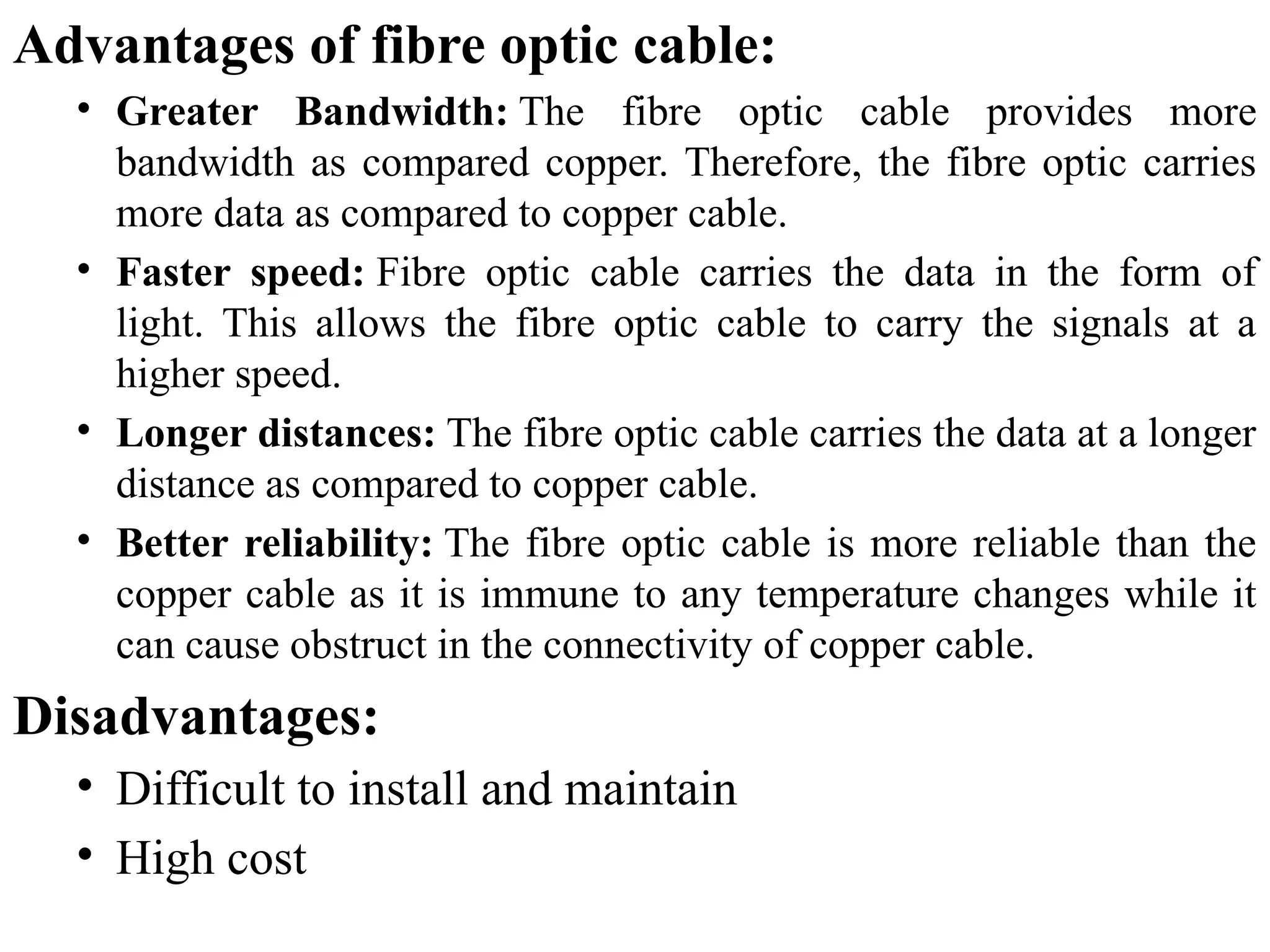 Advantages of fibre optic cable:
• Greater Bandwidth: The fibre optic cable provides more
bandwidth as compared copper. Therefore, the fibre optic carries
more data as compared to copper cable.
• Faster speed: Fibre optic cable carries the data in the form of
light. This allows the fibre optic cable to carry the signals at a
higher speed.
• Longer distances: The fibre optic cable carries the data at a longer
distance as compared to copper cable.
• Better reliability: The fibre optic cable is more reliable than the
copper cable as it is immune to any temperature changes while it
can cause obstruct in the connectivity of copper cable.
Disadvantages:
• Difficult to install and maintain
• High cost
 