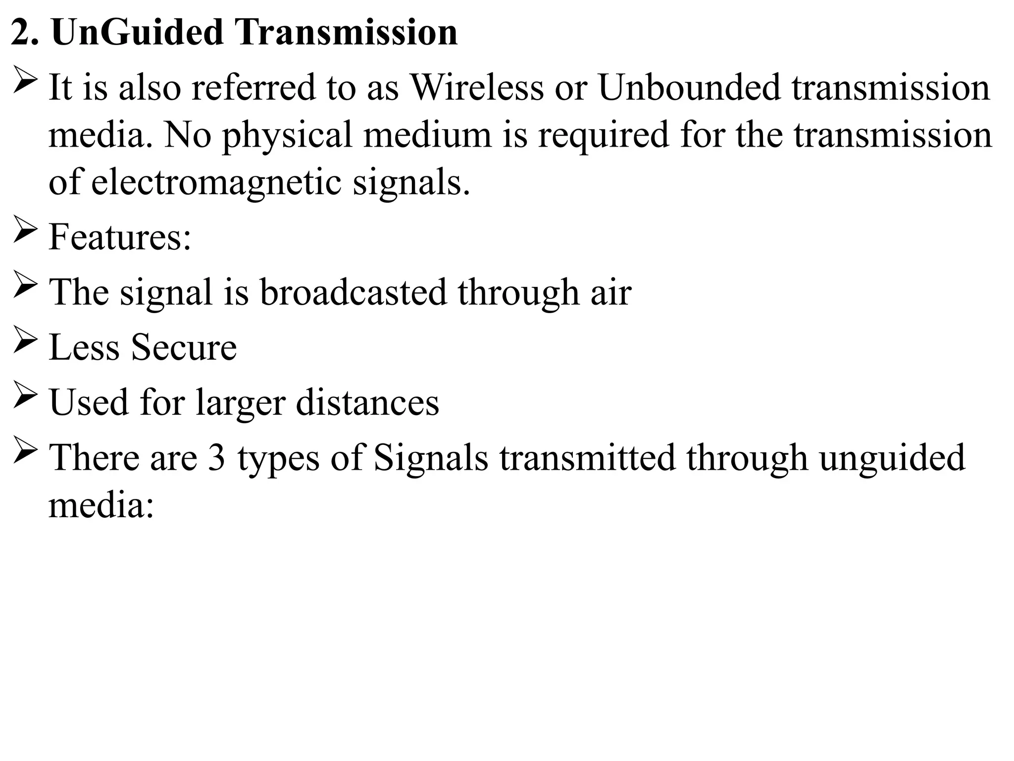 2. UnGuided Transmission
 It is also referred to as Wireless or Unbounded transmission
media. No physical medium is required for the transmission
of electromagnetic signals.
 Features:
 The signal is broadcasted through air
 Less Secure
 Used for larger distances
 There are 3 types of Signals transmitted through unguided
media:
 
