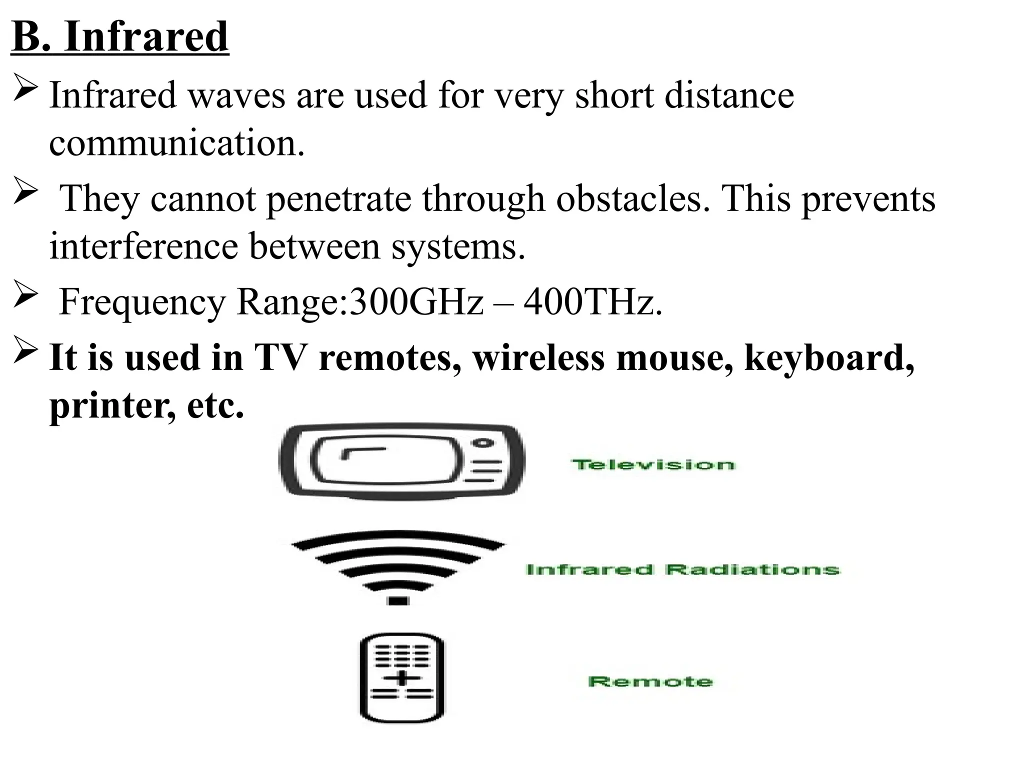 B. Infrared
 Infrared waves are used for very short distance
communication.
 They cannot penetrate through obstacles. This prevents
interference between systems.
 Frequency Range:300GHz – 400THz.
 It is used in TV remotes, wireless mouse, keyboard,
printer, etc.
 