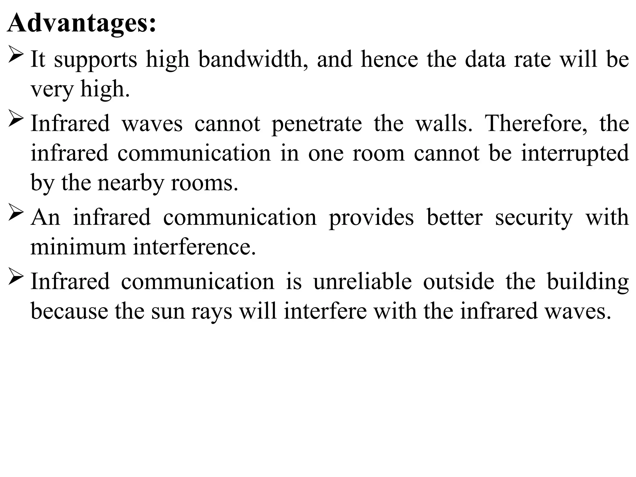 Advantages:
 It supports high bandwidth, and hence the data rate will be
very high.
 Infrared waves cannot penetrate the walls. Therefore, the
infrared communication in one room cannot be interrupted
by the nearby rooms.
 An infrared communication provides better security with
minimum interference.
 Infrared communication is unreliable outside the building
because the sun rays will interfere with the infrared waves.
 