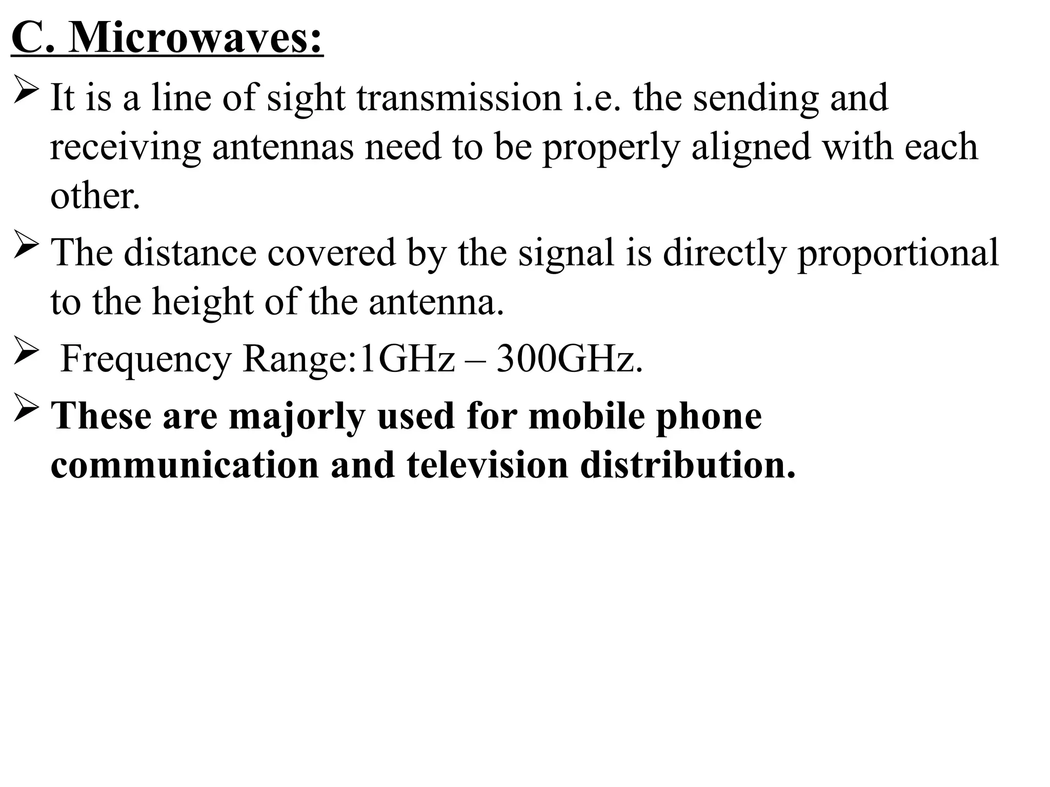 C. Microwaves:
 It is a line of sight transmission i.e. the sending and
receiving antennas need to be properly aligned with each
other.
 The distance covered by the signal is directly proportional
to the height of the antenna.
 Frequency Range:1GHz – 300GHz.
 These are majorly used for mobile phone
communication and television distribution.
 