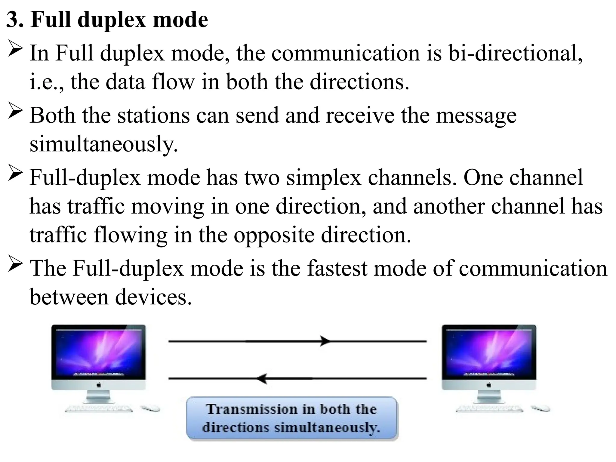 3. Full duplex mode
 In Full duplex mode, the communication is bi-directional,
i.e., the data flow in both the directions.
 Both the stations can send and receive the message
simultaneously.
 Full-duplex mode has two simplex channels. One channel
has traffic moving in one direction, and another channel has
traffic flowing in the opposite direction.
 The Full-duplex mode is the fastest mode of communication
between devices.
 