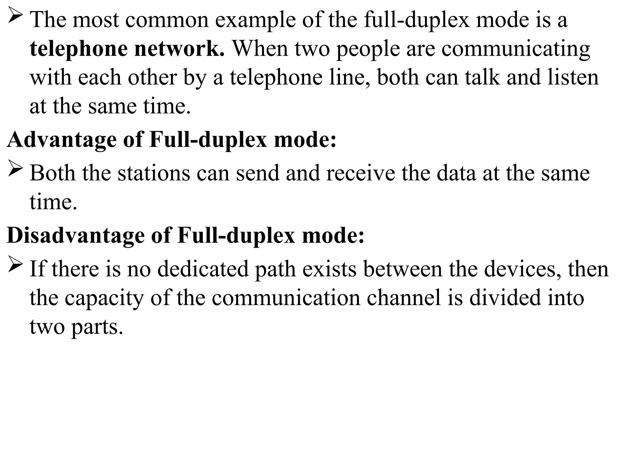  The most common example of the full-duplex mode is a
telephone network. When two people are communicating
with each other by a telephone line, both can talk and listen
at the same time.
Advantage of Full-duplex mode:
 Both the stations can send and receive the data at the same
time.
Disadvantage of Full-duplex mode:
 If there is no dedicated path exists between the devices, then
the capacity of the communication channel is divided into
two parts.
 