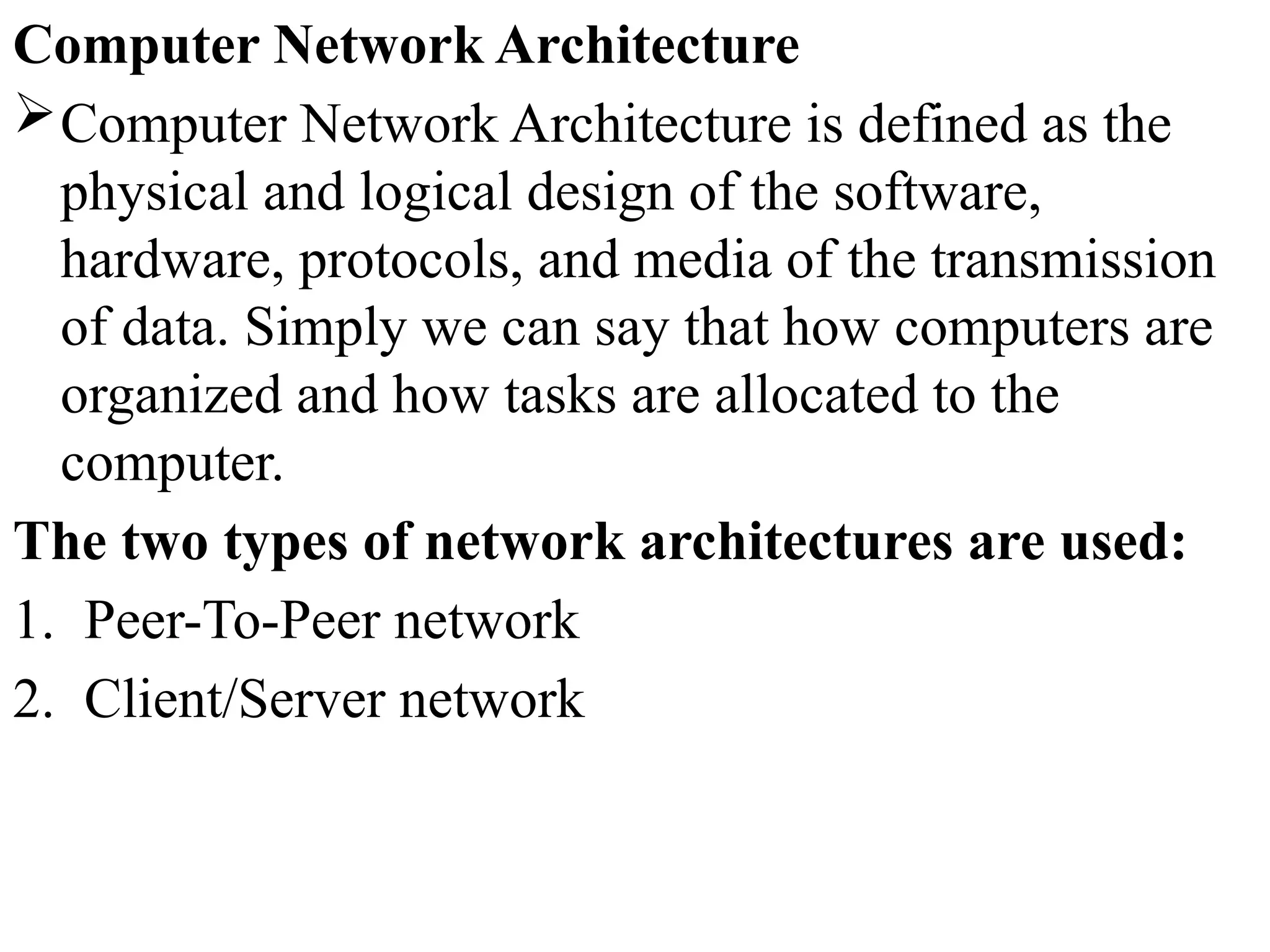 Computer Network Architecture
Computer Network Architecture is defined as the
physical and logical design of the software,
hardware, protocols, and media of the transmission
of data. Simply we can say that how computers are
organized and how tasks are allocated to the
computer.
The two types of network architectures are used:
1. Peer-To-Peer network
2. Client/Server network
 