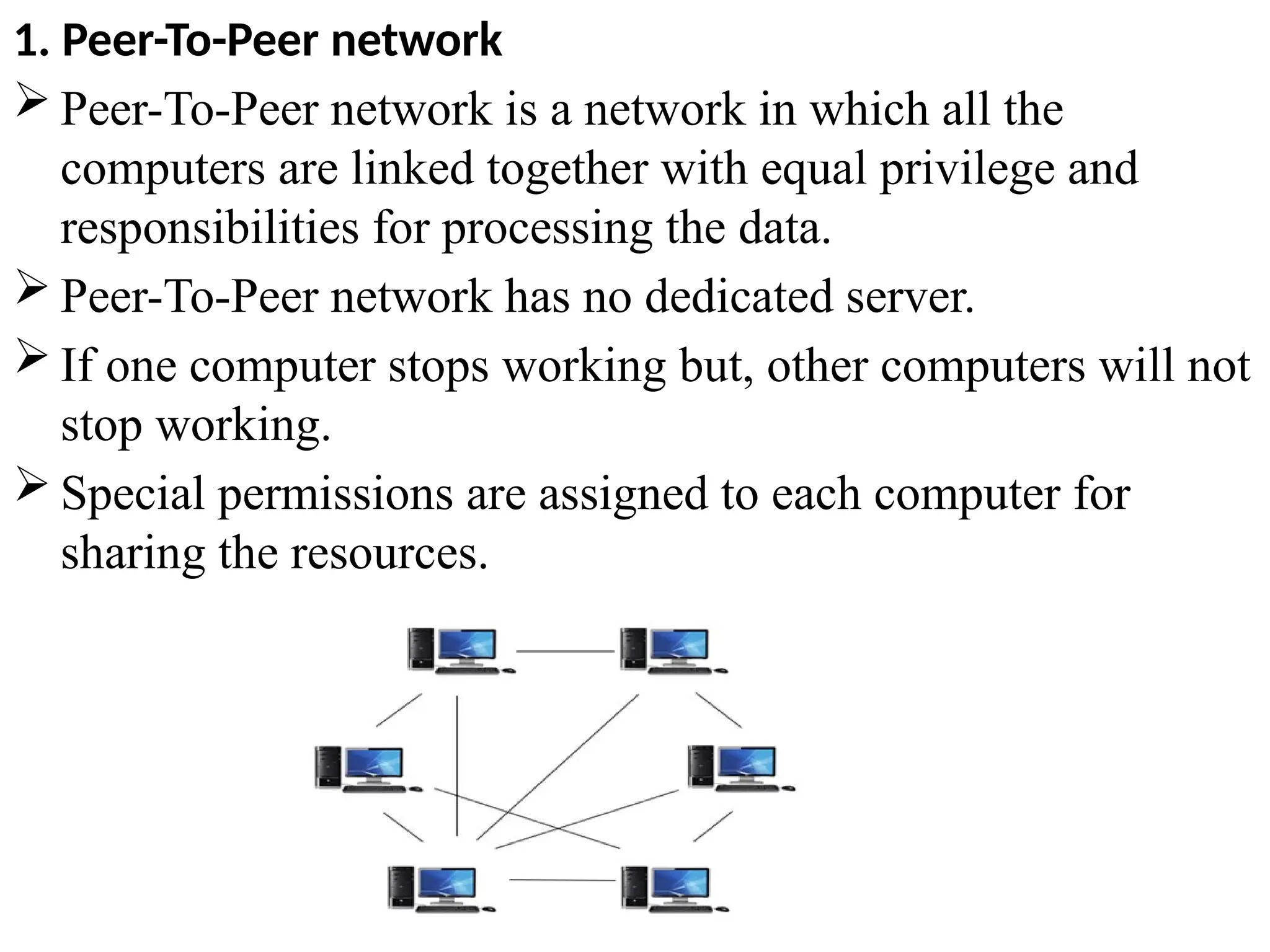 1. Peer-To-Peer network
 Peer-To-Peer network is a network in which all the
computers are linked together with equal privilege and
responsibilities for processing the data.
 Peer-To-Peer network has no dedicated server.
 If one computer stops working but, other computers will not
stop working.
 Special permissions are assigned to each computer for
sharing the resources.
 