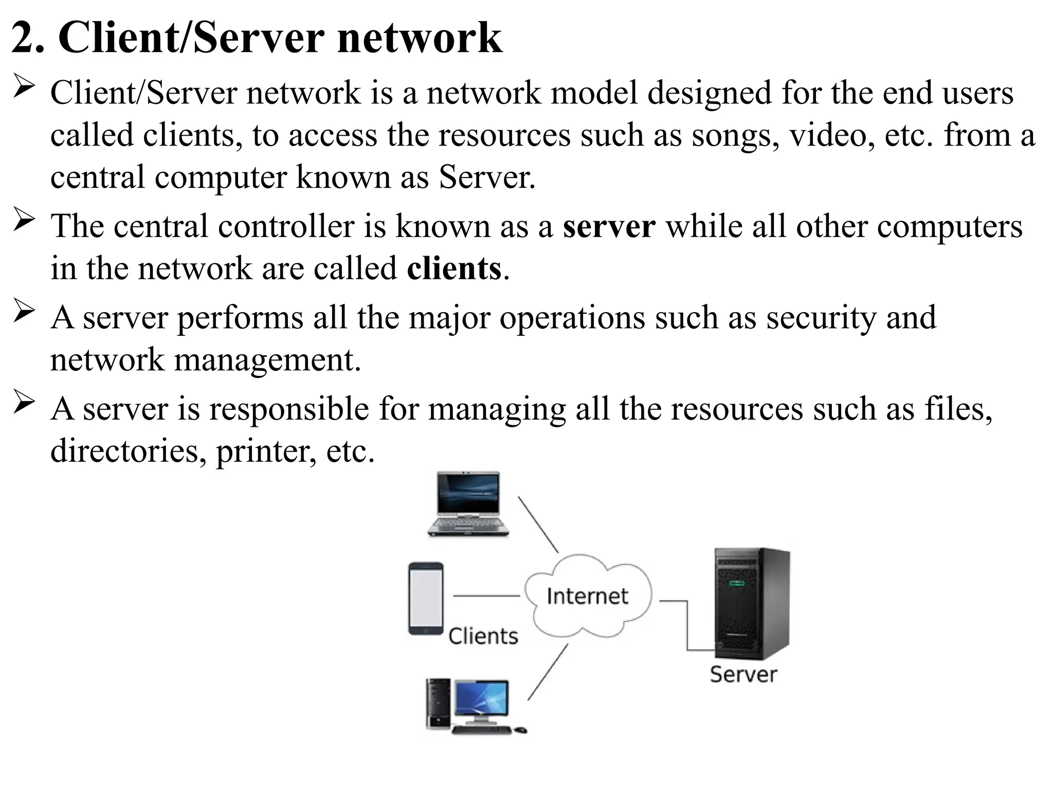 2. Client/Server network
 Client/Server network is a network model designed for the end users
called clients, to access the resources such as songs, video, etc. from a
central computer known as Server.
 The central controller is known as a server while all other computers
in the network are called clients.
 A server performs all the major operations such as security and
network management.
 A server is responsible for managing all the resources such as files,
directories, printer, etc.
 