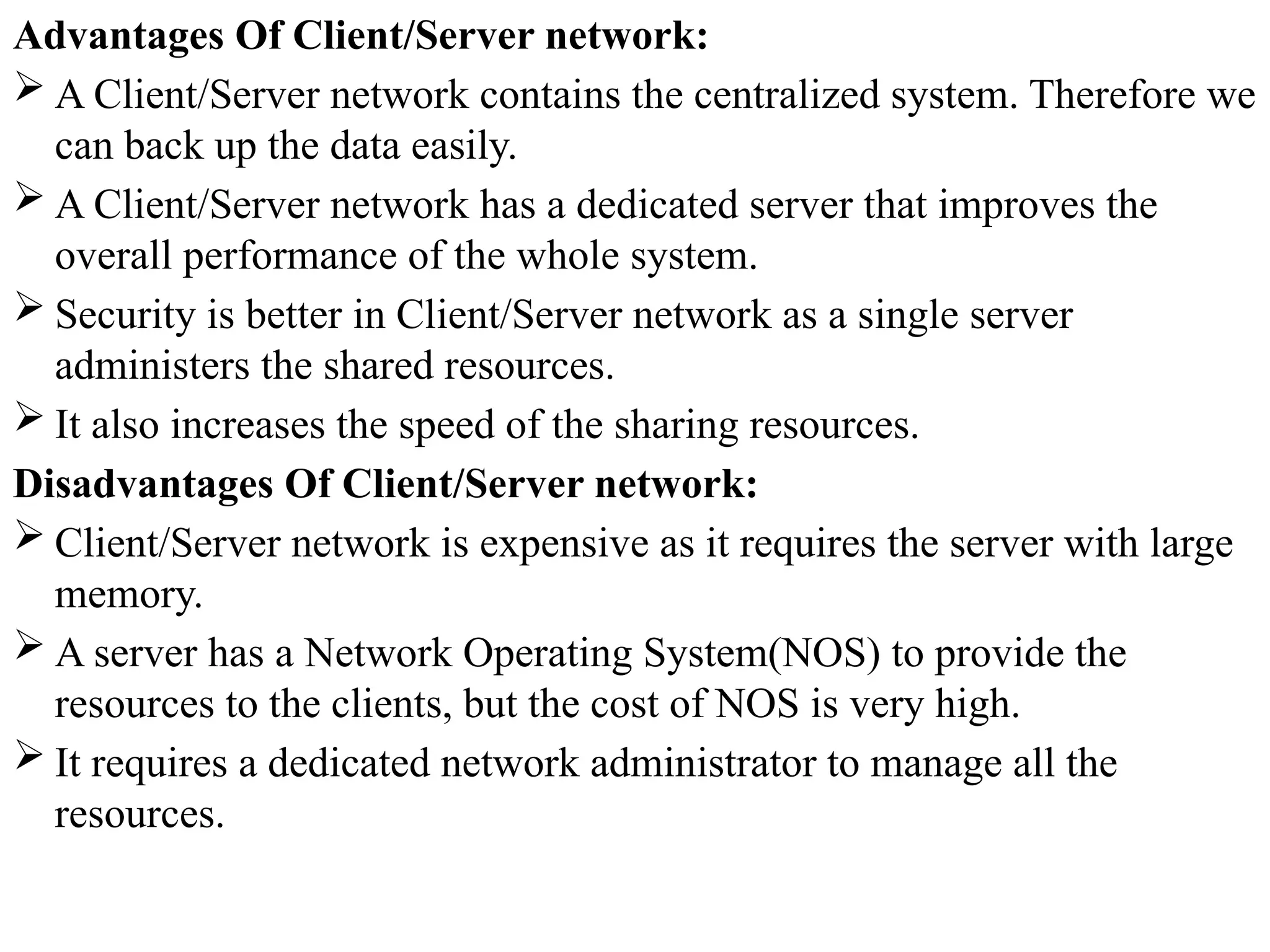 Advantages Of Client/Server network:
 A Client/Server network contains the centralized system. Therefore we
can back up the data easily.
 A Client/Server network has a dedicated server that improves the
overall performance of the whole system.
 Security is better in Client/Server network as a single server
administers the shared resources.
 It also increases the speed of the sharing resources.
Disadvantages Of Client/Server network:
 Client/Server network is expensive as it requires the server with large
memory.
 A server has a Network Operating System(NOS) to provide the
resources to the clients, but the cost of NOS is very high.
 It requires a dedicated network administrator to manage all the
resources.
 