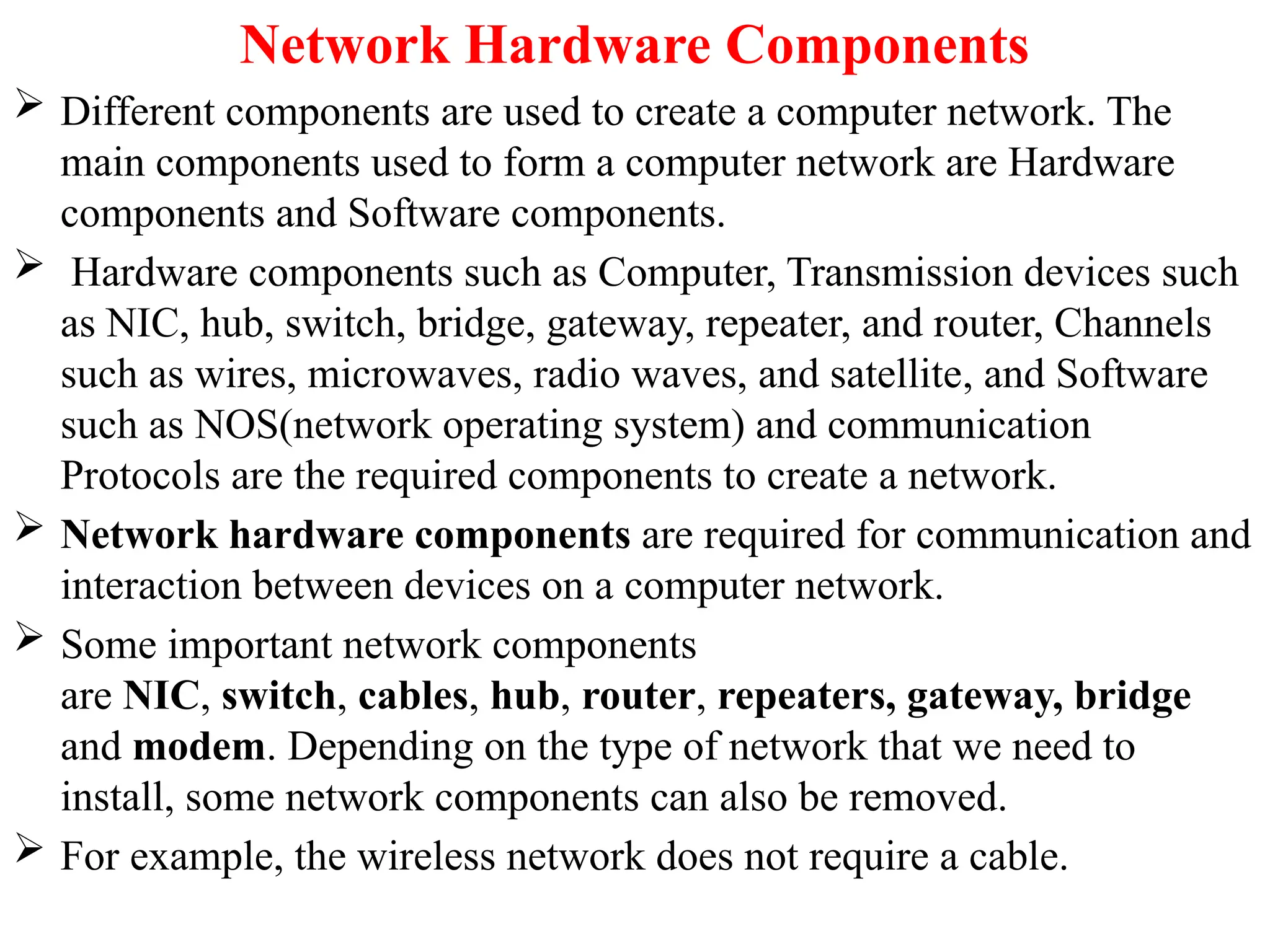 Network Hardware Components
 Different components are used to create a computer network. The
main components used to form a computer network are Hardware
components and Software components.
 Hardware components such as Computer, Transmission devices such
as NIC, hub, switch, bridge, gateway, repeater, and router, Channels
such as wires, microwaves, radio waves, and satellite, and Software
such as NOS(network operating system) and communication
Protocols are the required components to create a network.
 Network hardware components are required for communication and
interaction between devices on a computer network.
 Some important network components
are NIC, switch, cables, hub, router, repeaters, gateway, bridge
and modem. Depending on the type of network that we need to
install, some network components can also be removed.
 For example, the wireless network does not require a cable.
 