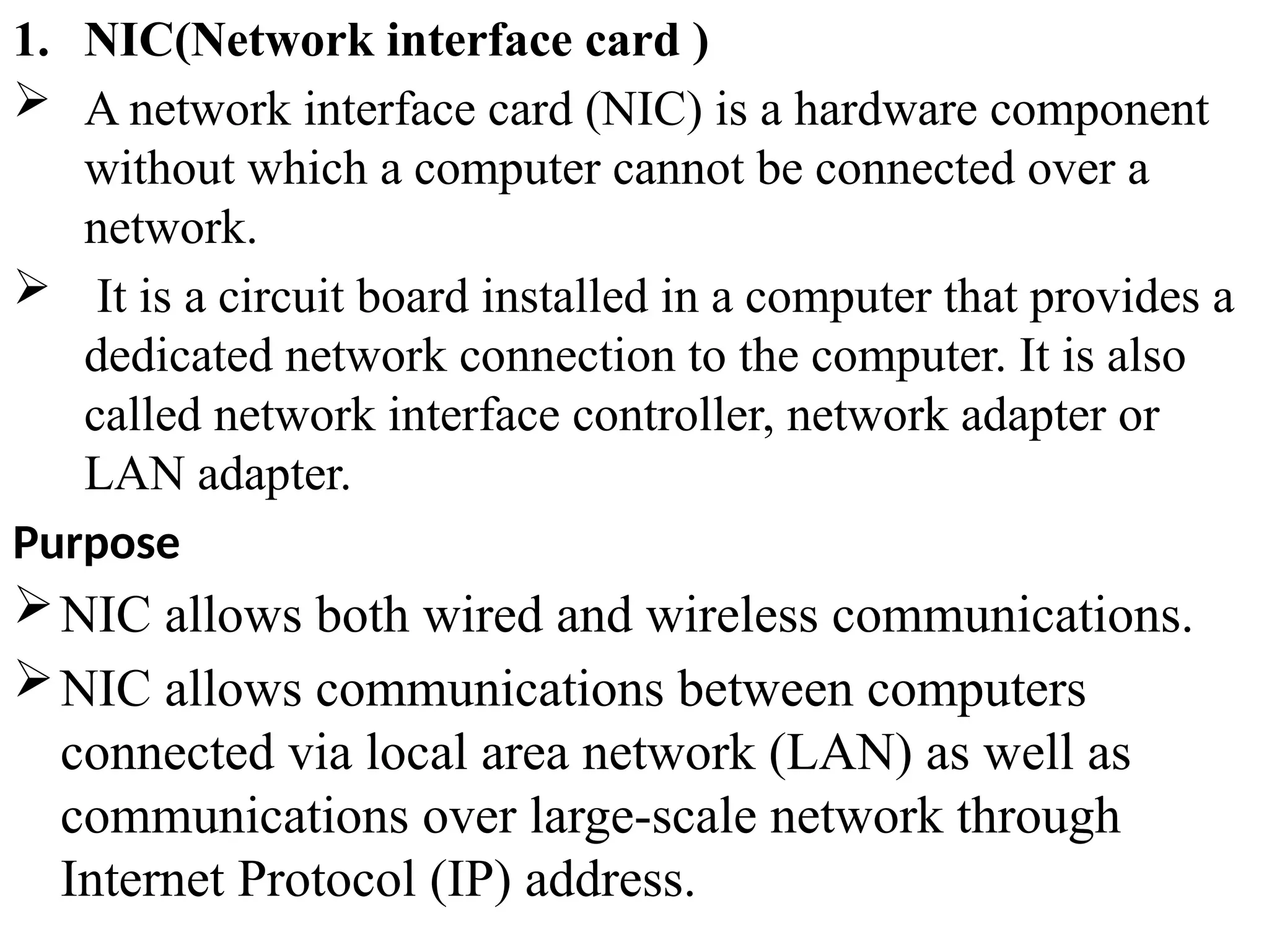 1. NIC(Network interface card )
 A network interface card (NIC) is a hardware component
without which a computer cannot be connected over a
network.
 It is a circuit board installed in a computer that provides a
dedicated network connection to the computer. It is also
called network interface controller, network adapter or
LAN adapter.
Purpose
NIC allows both wired and wireless communications.
NIC allows communications between computers
connected via local area network (LAN) as well as
communications over large-scale network through
Internet Protocol (IP) address.
 