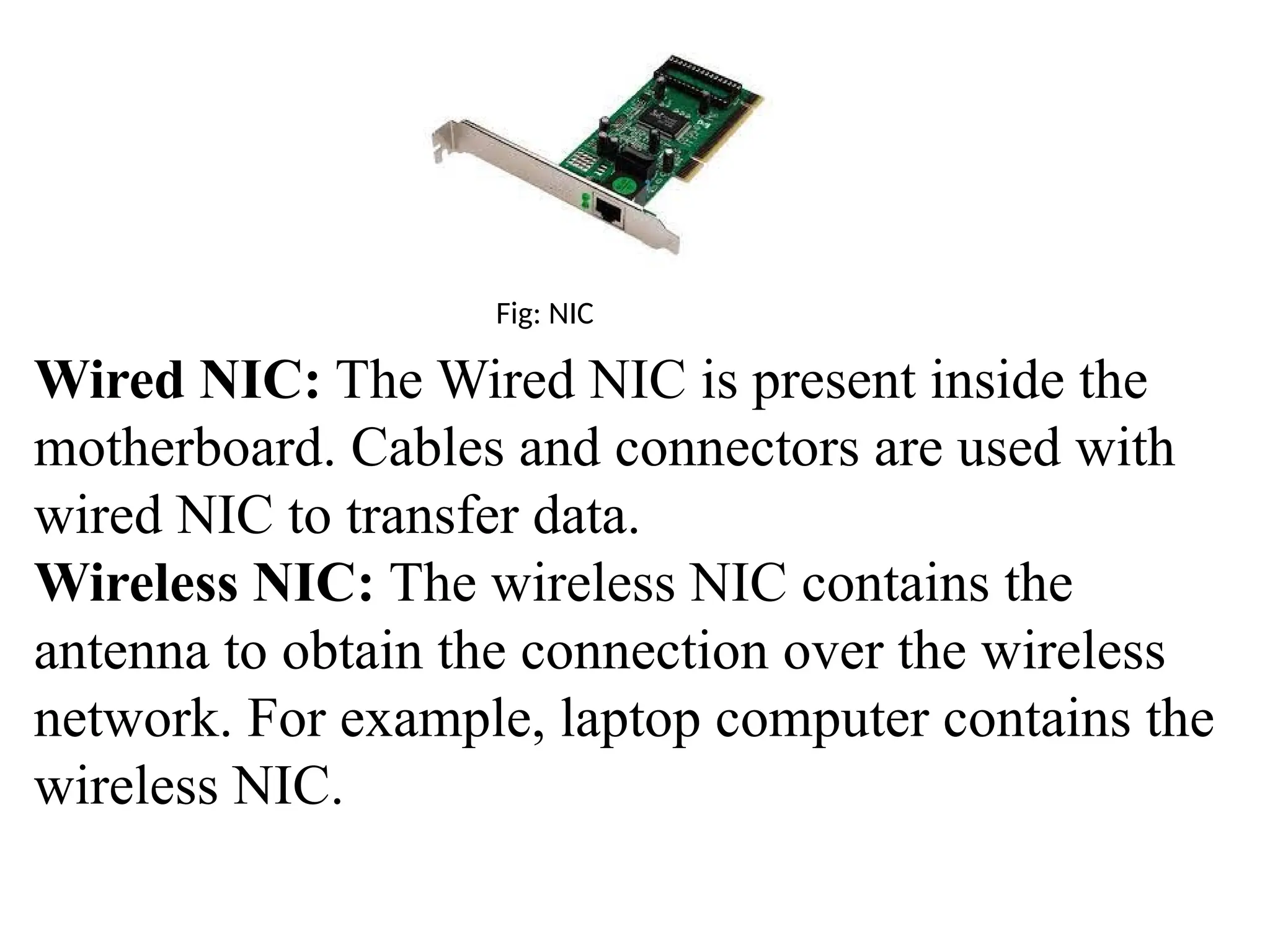 Fig: NIC
Wired NIC: The Wired NIC is present inside the
motherboard. Cables and connectors are used with
wired NIC to transfer data.
Wireless NIC: The wireless NIC contains the
antenna to obtain the connection over the wireless
network. For example, laptop computer contains the
wireless NIC.
 