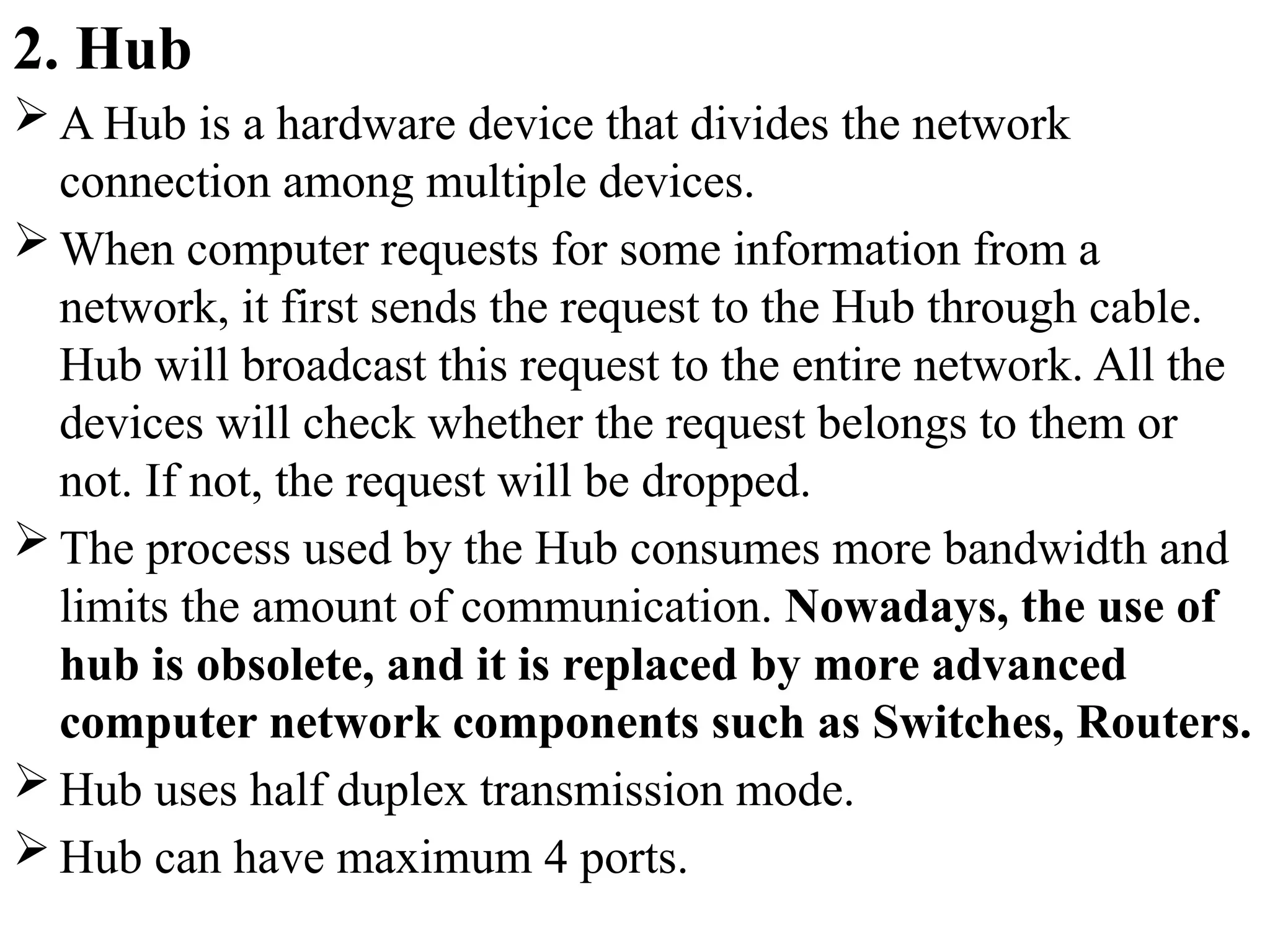 2. Hub
 A Hub is a hardware device that divides the network
connection among multiple devices.
 When computer requests for some information from a
network, it first sends the request to the Hub through cable.
Hub will broadcast this request to the entire network. All the
devices will check whether the request belongs to them or
not. If not, the request will be dropped.
 The process used by the Hub consumes more bandwidth and
limits the amount of communication. Nowadays, the use of
hub is obsolete, and it is replaced by more advanced
computer network components such as Switches, Routers.
 Hub uses half duplex transmission mode.
 Hub can have maximum 4 ports.
 