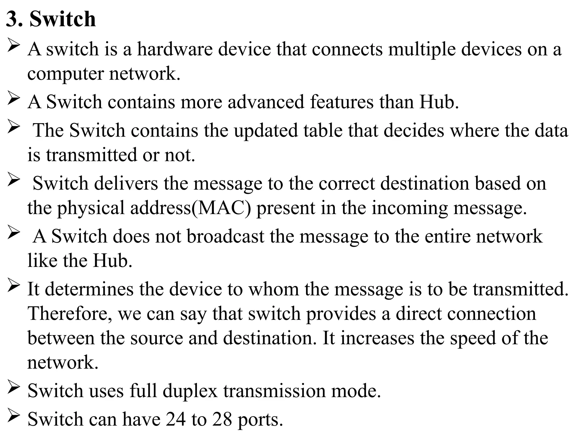 3. Switch
 A switch is a hardware device that connects multiple devices on a
computer network.
 A Switch contains more advanced features than Hub.
 The Switch contains the updated table that decides where the data
is transmitted or not.
 Switch delivers the message to the correct destination based on
the physical address(MAC) present in the incoming message.
 A Switch does not broadcast the message to the entire network
like the Hub.
 It determines the device to whom the message is to be transmitted.
Therefore, we can say that switch provides a direct connection
between the source and destination. It increases the speed of the
network.
 Switch uses full duplex transmission mode.
 Switch can have 24 to 28 ports.
 