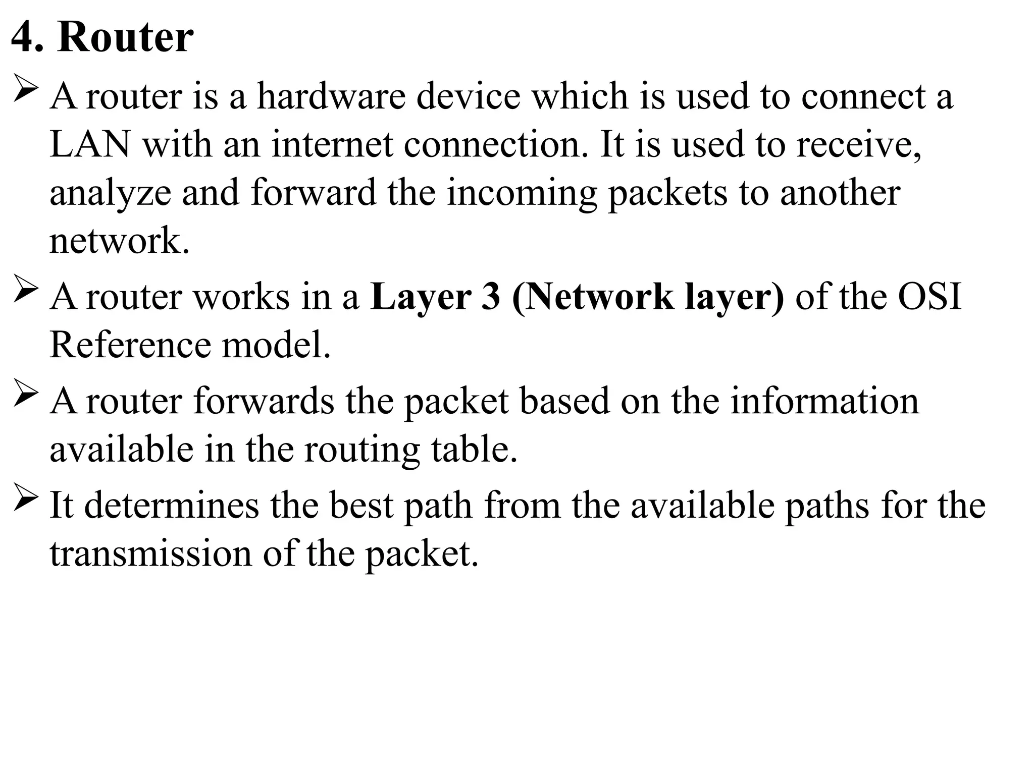 4. Router
 A router is a hardware device which is used to connect a
LAN with an internet connection. It is used to receive,
analyze and forward the incoming packets to another
network.
 A router works in a Layer 3 (Network layer) of the OSI
Reference model.
 A router forwards the packet based on the information
available in the routing table.
 It determines the best path from the available paths for the
transmission of the packet.
 