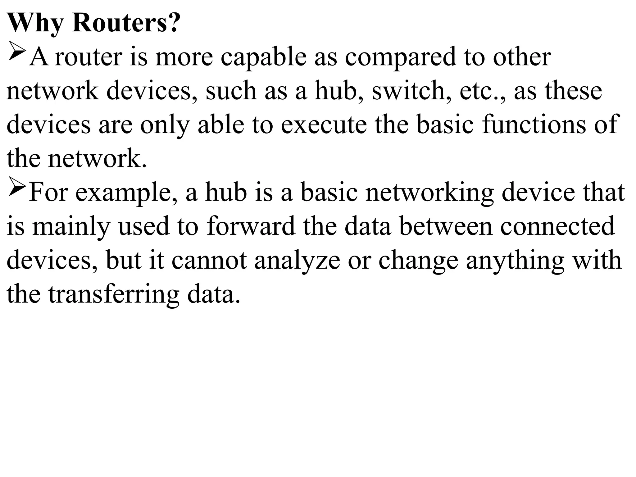 Why Routers?
A router is more capable as compared to other
network devices, such as a hub, switch, etc., as these
devices are only able to execute the basic functions of
the network.
For example, a hub is a basic networking device that
is mainly used to forward the data between connected
devices, but it cannot analyze or change anything with
the transferring data.
 