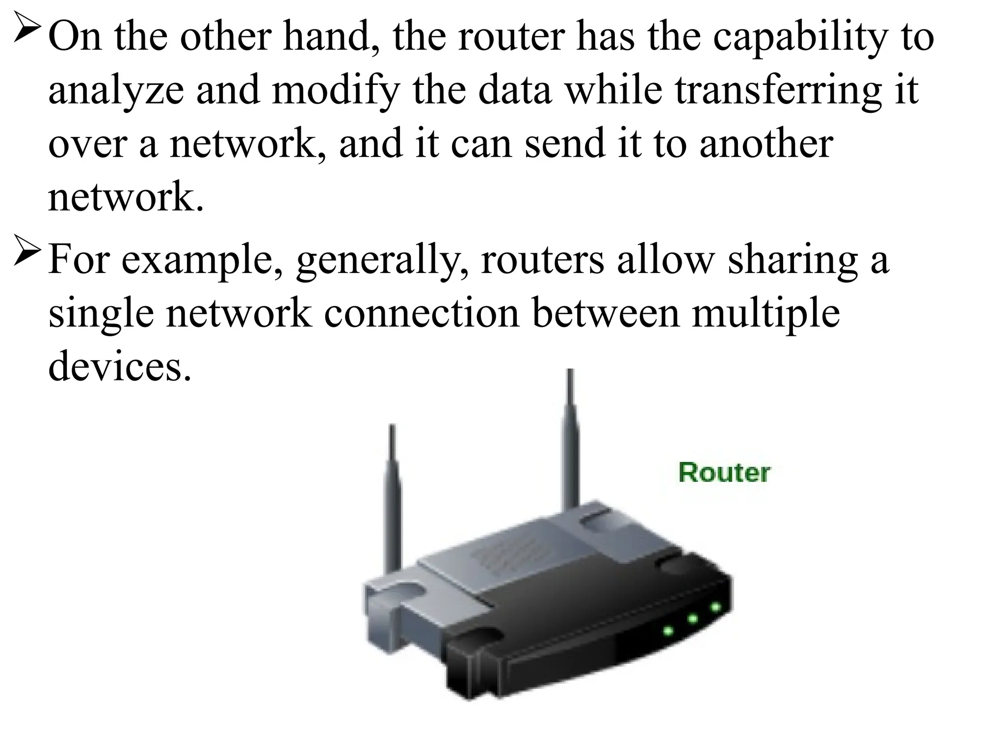 On the other hand, the router has the capability to
analyze and modify the data while transferring it
over a network, and it can send it to another
network.
For example, generally, routers allow sharing a
single network connection between multiple
devices.
 