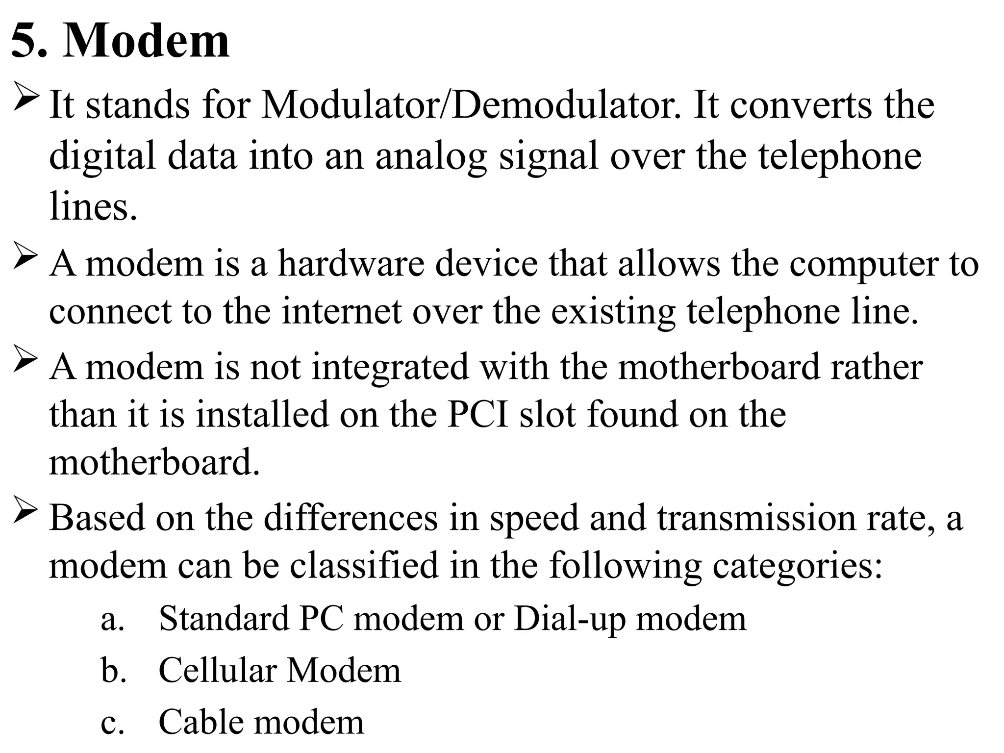 5. Modem
It stands for Modulator/Demodulator. It converts the
digital data into an analog signal over the telephone
lines.
 A modem is a hardware device that allows the computer to
connect to the internet over the existing telephone line.
 A modem is not integrated with the motherboard rather
than it is installed on the PCI slot found on the
motherboard.
 Based on the differences in speed and transmission rate, a
modem can be classified in the following categories:
a. Standard PC modem or Dial-up modem
b. Cellular Modem
c. Cable modem
 