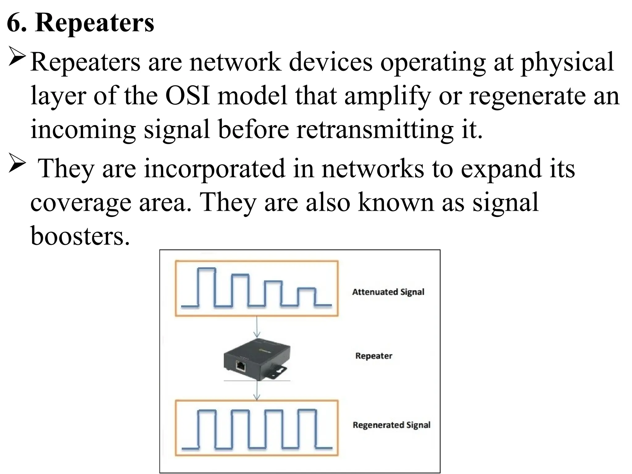 6. Repeaters
Repeaters are network devices operating at physical
layer of the OSI model that amplify or regenerate an
incoming signal before retransmitting it.
 They are incorporated in networks to expand its
coverage area. They are also known as signal
boosters.
 
