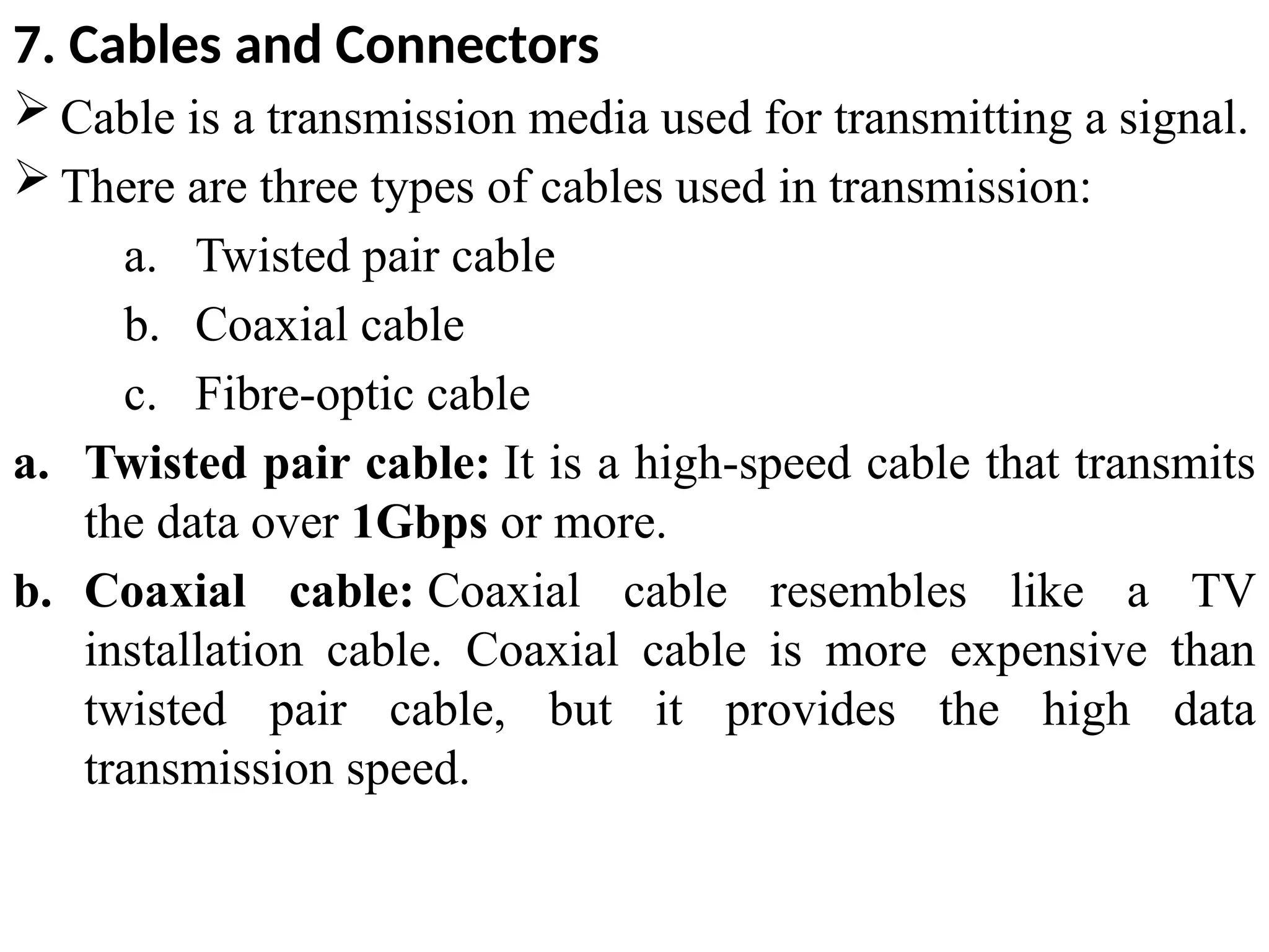 7. Cables and Connectors
 Cable is a transmission media used for transmitting a signal.
 There are three types of cables used in transmission:
a. Twisted pair cable
b. Coaxial cable
c. Fibre-optic cable
a. Twisted pair cable: It is a high-speed cable that transmits
the data over 1Gbps or more.
b. Coaxial cable: Coaxial cable resembles like a TV
installation cable. Coaxial cable is more expensive than
twisted pair cable, but it provides the high data
transmission speed.
 
