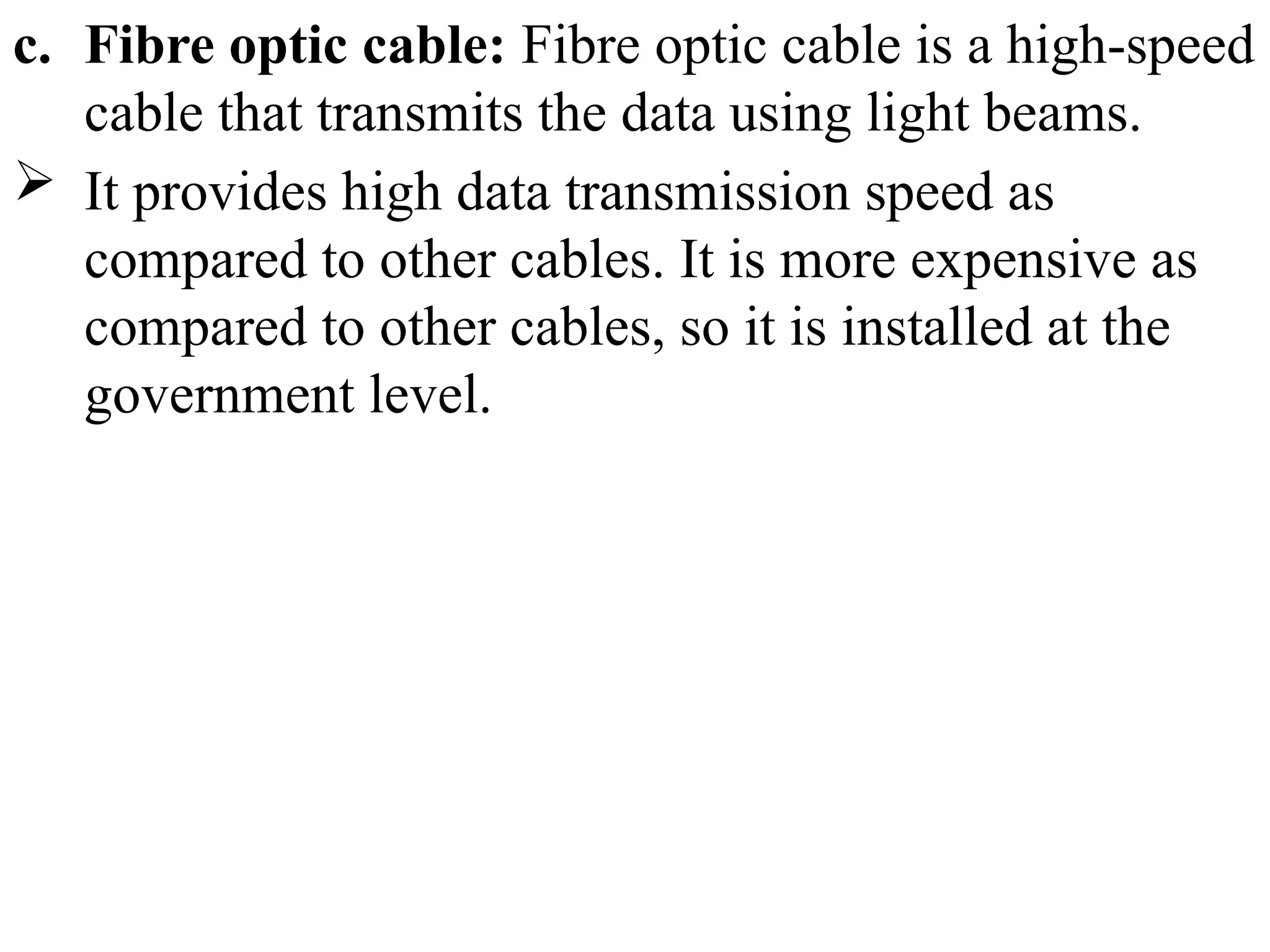 c. Fibre optic cable: Fibre optic cable is a high-speed
cable that transmits the data using light beams.
 It provides high data transmission speed as
compared to other cables. It is more expensive as
compared to other cables, so it is installed at the
government level.
 