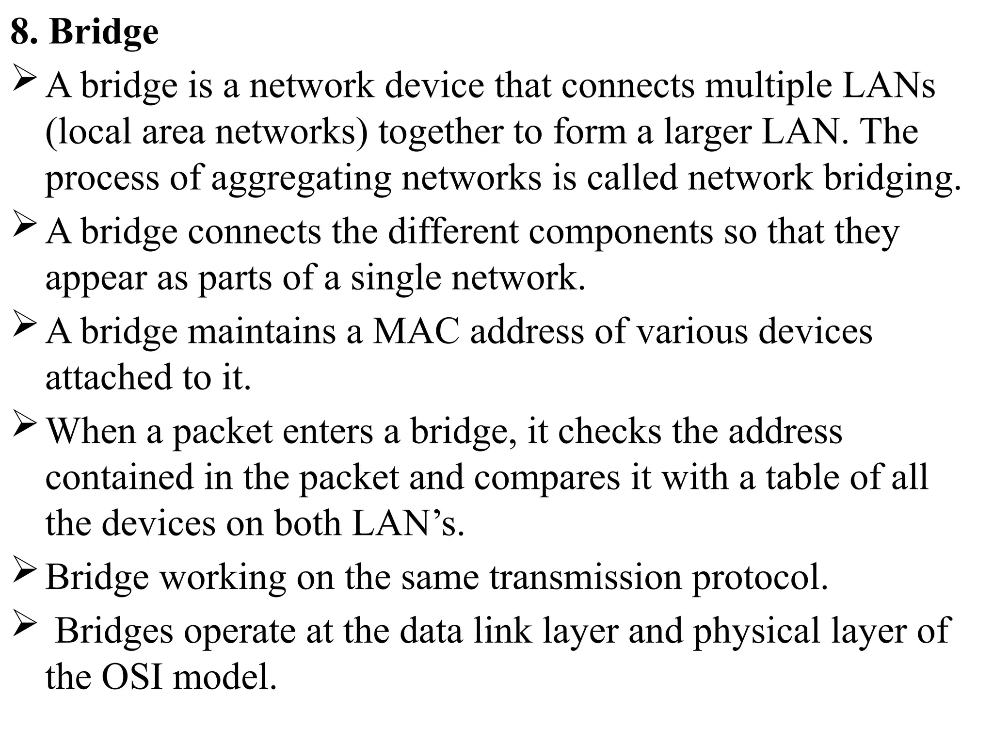 8. Bridge
A bridge is a network device that connects multiple LANs
(local area networks) together to form a larger LAN. The
process of aggregating networks is called network bridging.
A bridge connects the different components so that they
appear as parts of a single network.
A bridge maintains a MAC address of various devices
attached to it.
When a packet enters a bridge, it checks the address
contained in the packet and compares it with a table of all
the devices on both LAN’s.
Bridge working on the same transmission protocol.
 Bridges operate at the data link layer and physical layer of
the OSI model.
 