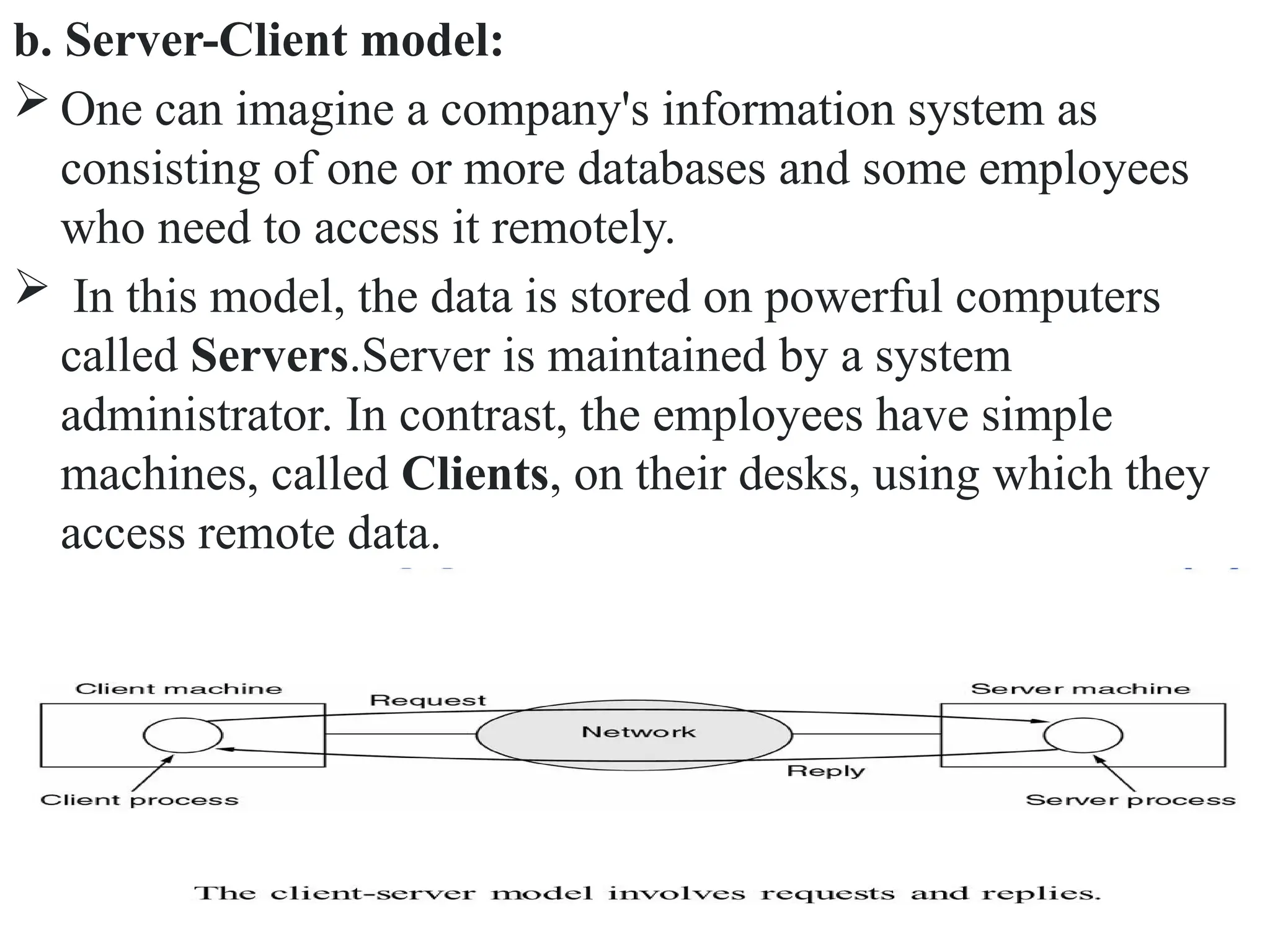 b. Server-Client model:
 One can imagine a company's information system as
consisting of one or more databases and some employees
who need to access it remotely.
 In this model, the data is stored on powerful computers
called Servers.Server is maintained by a system
administrator. In contrast, the employees have simple
machines, called Clients, on their desks, using which they
access remote data.
 