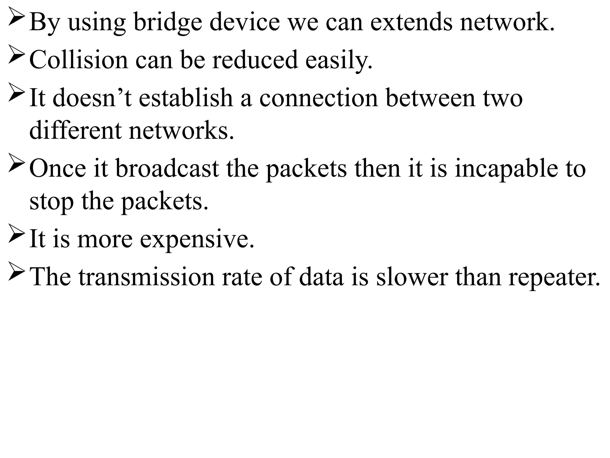 By using bridge device we can extends network.
Collision can be reduced easily.
It doesn’t establish a connection between two
different networks.
Once it broadcast the packets then it is incapable to
stop the packets.
It is more expensive.
The transmission rate of data is slower than repeater.
 