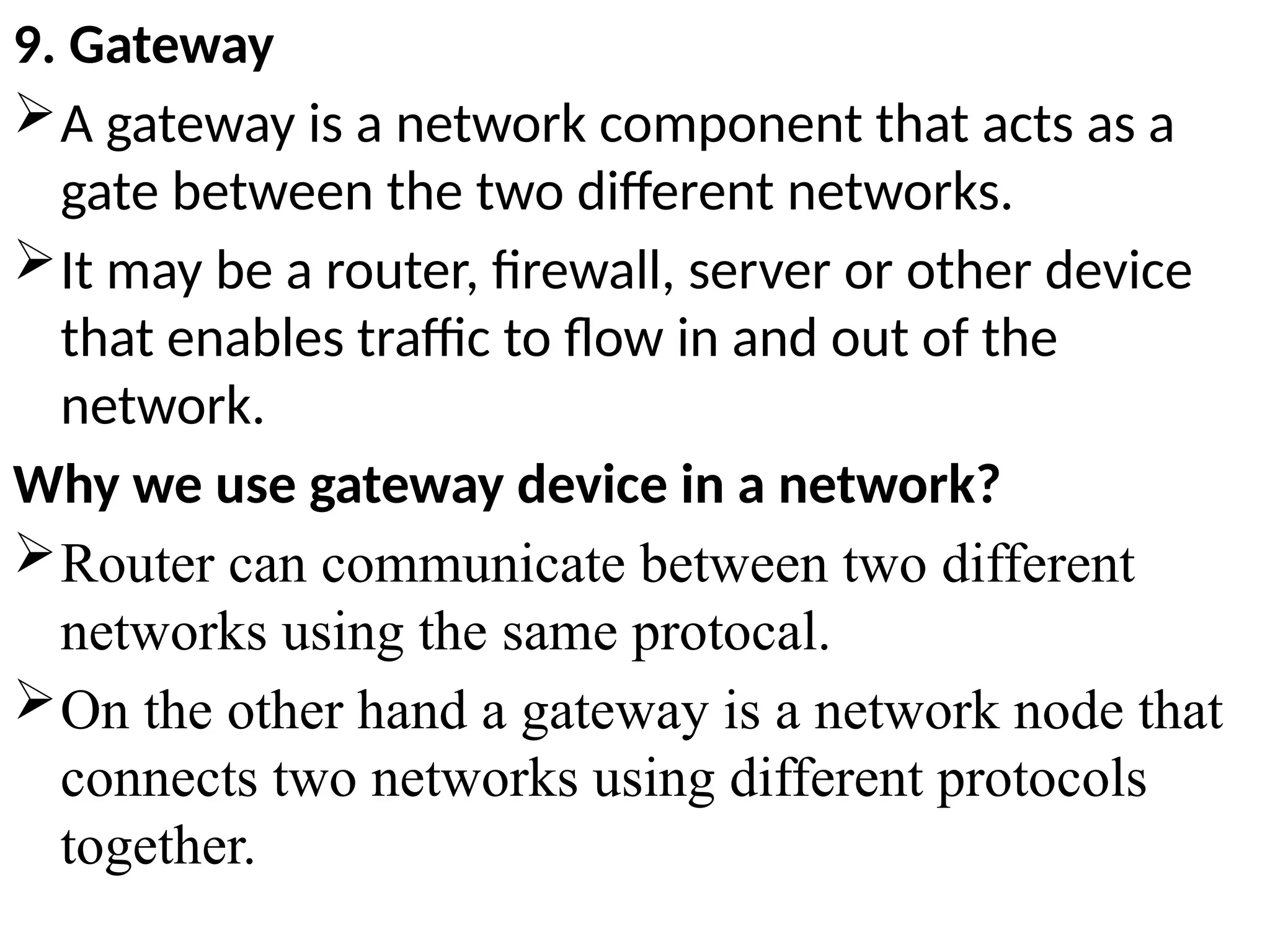 9. Gateway
A gateway is a network component that acts as a
gate between the two different networks.
It may be a router, firewall, server or other device
that enables traffic to flow in and out of the
network.
Why we use gateway device in a network?
Router can communicate between two different
networks using the same protocal.
On the other hand a gateway is a network node that
connects two networks using different protocols
together.
 