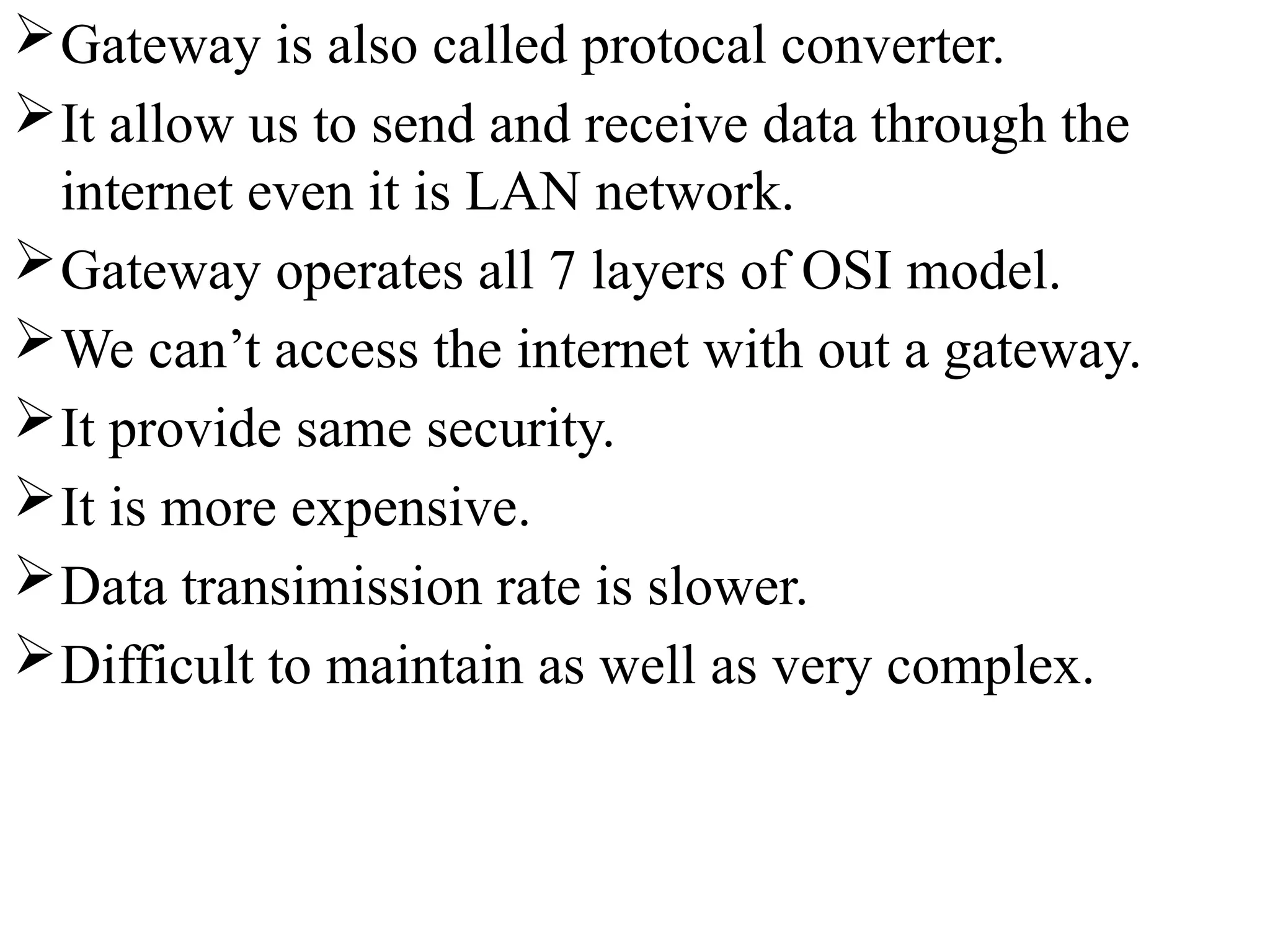Gateway is also called protocal converter.
It allow us to send and receive data through the
internet even it is LAN network.
Gateway operates all 7 layers of OSI model.
We can’t access the internet with out a gateway.
It provide same security.
It is more expensive.
Data transimission rate is slower.
Difficult to maintain as well as very complex.
 