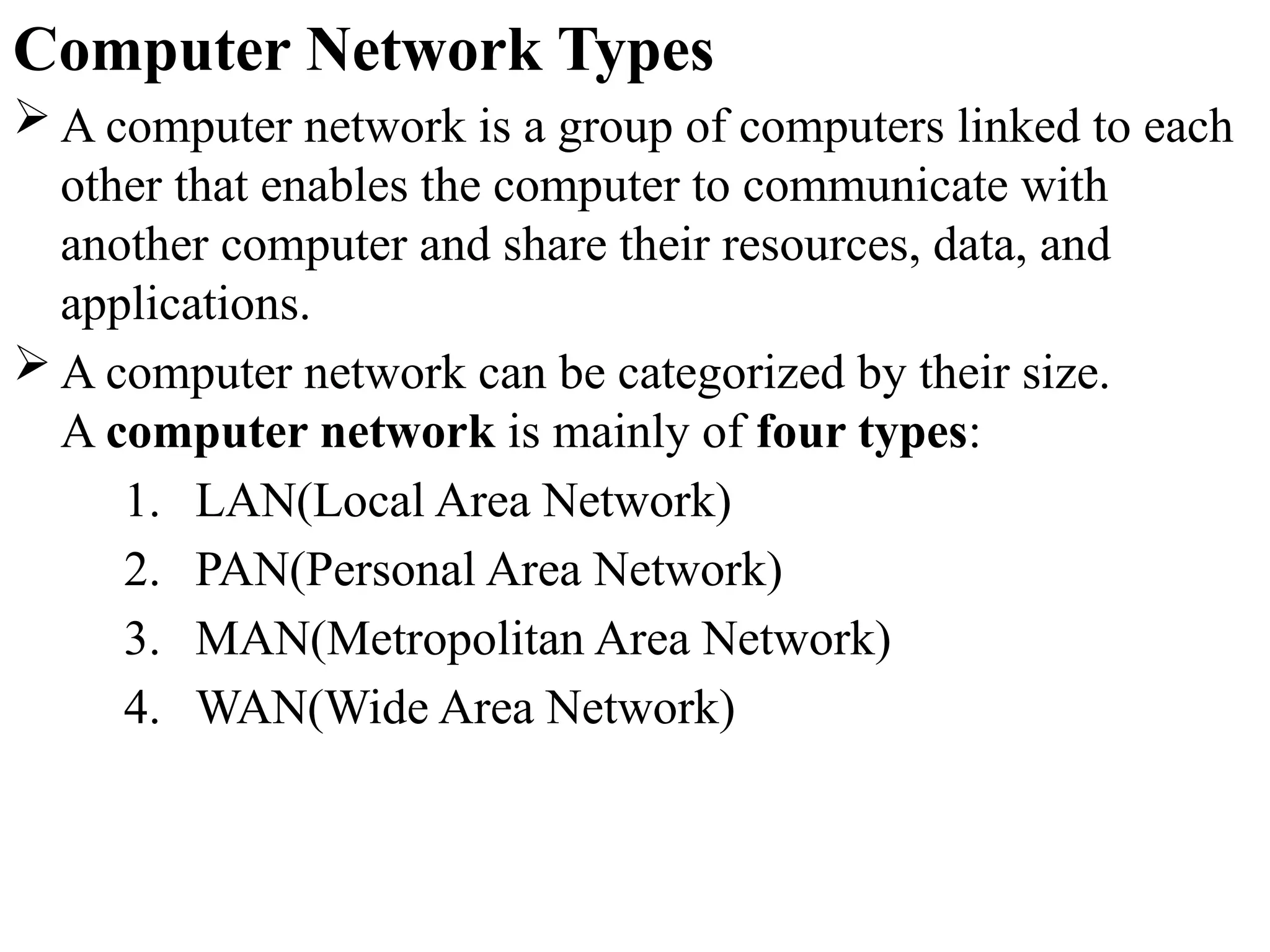 Computer Network Types
 A computer network is a group of computers linked to each
other that enables the computer to communicate with
another computer and share their resources, data, and
applications.
 A computer network can be categorized by their size.
A computer network is mainly of four types:
1. LAN(Local Area Network)
2. PAN(Personal Area Network)
3. MAN(Metropolitan Area Network)
4. WAN(Wide Area Network)
 