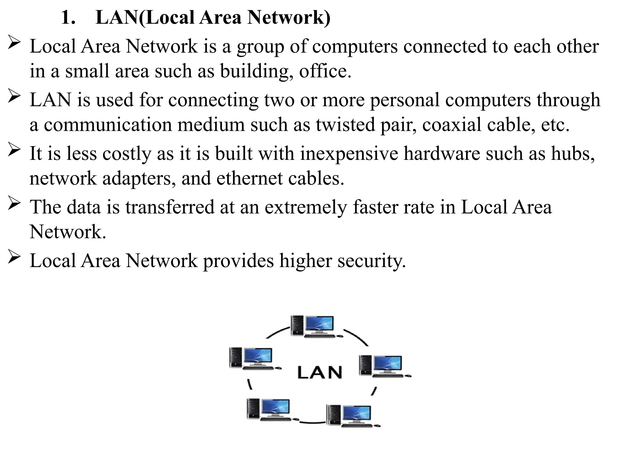 1. LAN(Local Area Network)
 Local Area Network is a group of computers connected to each other
in a small area such as building, office.
 LAN is used for connecting two or more personal computers through
a communication medium such as twisted pair, coaxial cable, etc.
 It is less costly as it is built with inexpensive hardware such as hubs,
network adapters, and ethernet cables.
 The data is transferred at an extremely faster rate in Local Area
Network.
 Local Area Network provides higher security.
 
