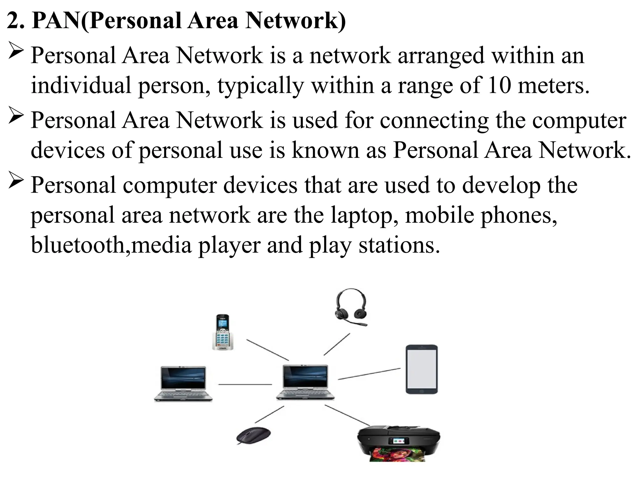 2. PAN(Personal Area Network)
 Personal Area Network is a network arranged within an
individual person, typically within a range of 10 meters.
 Personal Area Network is used for connecting the computer
devices of personal use is known as Personal Area Network.
 Personal computer devices that are used to develop the
personal area network are the laptop, mobile phones,
bluetooth,media player and play stations.
 